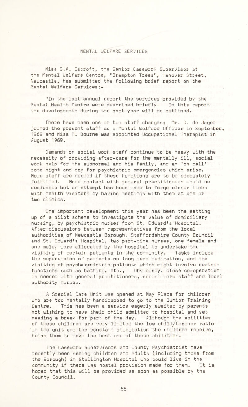 MENTAL WELFARE SERI/ICES Miss S.A. Oscroft, the Senior Casework Supervisor at the Mental Welfare Centre, Brampton Trees, Hanover Street, Newcastle, has submitted the following brief report on the Mental Welfare Services:- In the last annual report the services provided by the Mental Health Centre were described briefly. In this report the developments during the past year will be outlined. There have been one or two staff changes; Mr. G. de Sager joined the present staff as a Mental Welfare Officer in September, 1969 and Miss M. Bourne was appointed Occupational Therapist in August 1969. Demands on social work staff continue to be heavy with the necessity of providing after-care for the mentally ill, social work help for the subnormal and his family, and an 'on call' rota night and day for psychiatric emergencies which arise. More staff are needed if these functions are to be adequately fulfilled. More contact with general practitioners would be desirable but an attempt has been made to forge closer links with health visitors by having meetings with them at one or two clinics. One important development this year has been the setting up of a pilot scheme to investigate the value of domiciliary nursing, by psychiatric nurses from St. Edward's Hospital. After discussions between representatives from the local authorities of Newcastle Borough, Staffordshire County Council and St. Edward's Hospital, two part-time nurses, one female and one male, were allocated by the hospital to undertake the visiting of certain patients in the community. Tasks include the supervision of patients on long term medication, and the visiting of psycho-geriatric patients which might involve certain functions such as bathing, etc., Obviously, close co-operation is needed with general practitioners, social work staff and local authority nurses. A Special Care Unit was opened at May Place for children who are too mentally handicapped to go to the Junior Training Centre. This has been a service eagerly awaited by parents not wishing to have their child admitted to hospital and yet needing a break for part of the day. Although the abilities of these children are very limited the low child/teecher ratio in the unit and the constant stimulation the children receive, helps them to make the best use of these abilities. The Casework Supervisors and County Psychiatrist have recently been seeing children and adults (including those from the Borough) in Stallington Hospital who could live in the community if there was hostel provision made for them. It is hoped that this will be provided as soon as possible by the County Council.