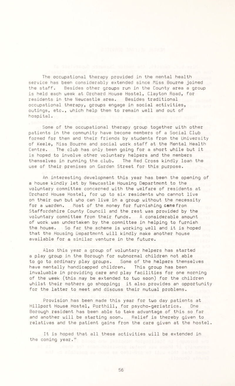 The occupational therapy provided in the mental health service has been considerably extended since Hiss Bourne joined the staff. Besides other groups run in the County area a group is held each week at Orchard House Hostel, Clayton Road, for residents in the Newcastle area. Besides traditional occupational therapy, groups engage in social activities, outings, etc., which help them to remain well and out of hospital. Some of the occupational therapy group together with other patients in the community have become members of a Social Club formed for them and their friends by students from the University of Keele, Hiss Bourne and social work staff at the Hental Health Centre. The club has only been going for a short while but it is hoped to involve other voluntary helpers and the members themselves in running the club. The Red Cross kindly loan the use of their premises on Garden Street for this purpose. An interesting development this year has been the opening of a house kindly let by Newcastle Housing Department to the voluntary committee concerned with the welfare of residents at Orchard House Hostel, for up to six residents who cannot live on their own but who can live in a group without the necessity for a warden. Host of the money for furnishing came from Staffordshire County Council and the rest was provided by the voluntary committee from their funds. A considerable amount of work was undertaken by the committee in helping to furnish the house. So far the scheme is working well and it is hoped that the Housing Department will kindly make another house available for a similar venture in the future. Also this year a group of voluntary helpers has started a play group in the Borough for subnormal children not able to go to ordinary play groups. Some of the helpers themselves have mentally handicapped children. This group has been invaluable in providing care and play facilities for one morning of the week (this may be extended to two soon) for the children whilst their mothers go shopping; it also provides an opportunity for the latter to meet and discuss their mutual problems. Provision has been made this year for two day patients at Hillport House Hostel, Porthill, for psycho-geriatrics. One Borough resident has been able to take advantage of this so far and another will be starting soon. Relief is thereby given to relatives and the patient gains from the care given at the hostel. It is hoped that all these activities will be extended in the coming year.