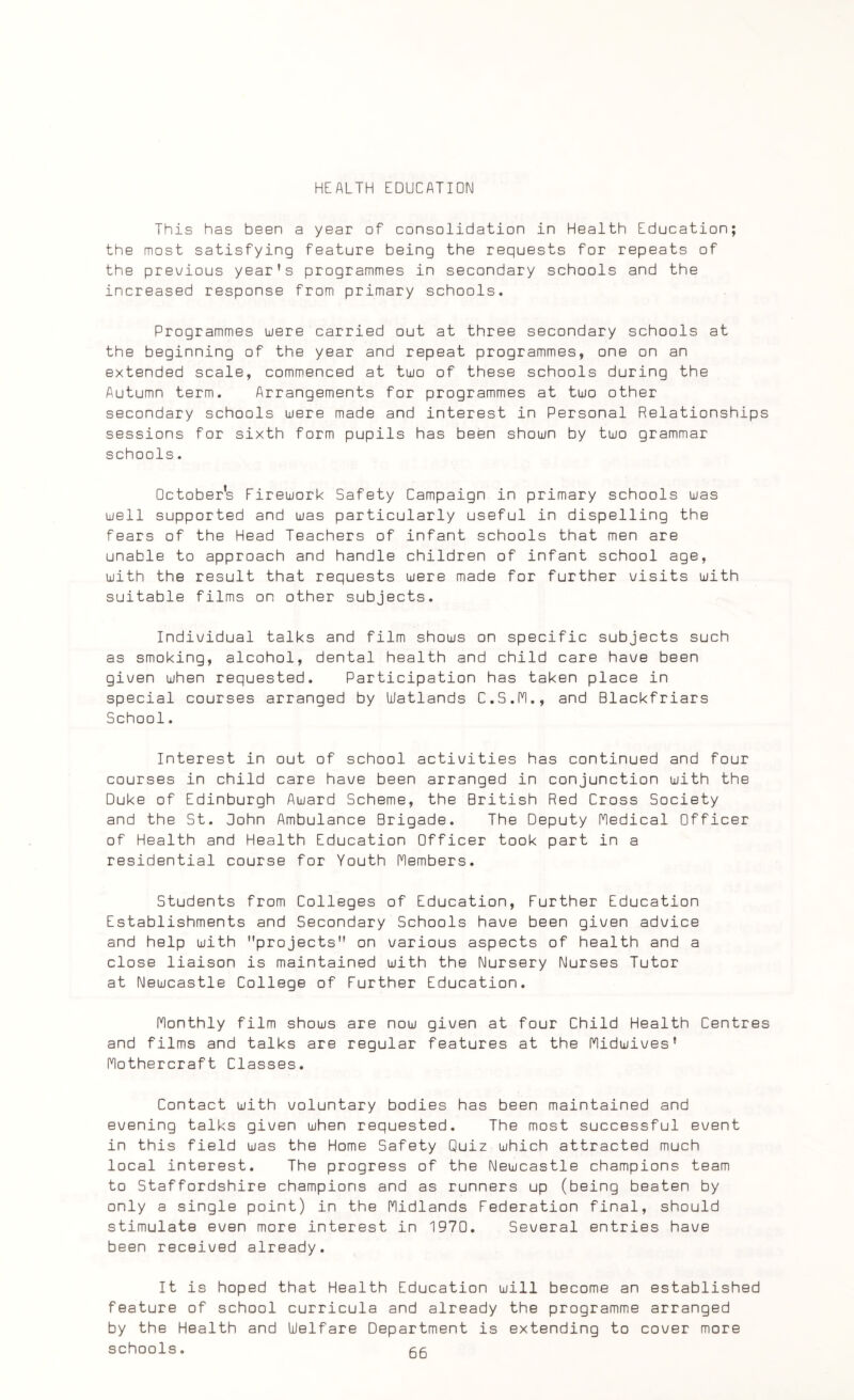 HEALTH EDUCATION This has been a year of consolidation in Health Education; the most satisfying feature being the requests for repeats of the previous year’s programmes in secondary schools and the increased response from primary schools. Programmes were carried out at three secondary schools at the beginning of the year and repeat programmes, one on an extended scale, commenced at tuo of these schools during the Autumn term. Arrangements for programmes at tuo other secondary schools were made and interest in Personal Relationships sessions for sixth form pupils has been shoun by tuo grammar schools. October's Fireuork Safety Campaign in primary schools uas uell supported and uas particularly useful in dispelling the fears of the Head Teachers of infant schools that men are unable to approach and handle children of infant school age, uith the result that requests uere made for further visits uith suitable films on other subjects. Individual talks and film shous on specific subjects such as smoking, alcohol, dental health and child care have been given uhen requested. Participation has taken place in special courses arranged by Watlands C.S.M., and Blackfriars School. Interest in out of school activities has continued and four courses in child care have been arranged in conjunction uith the Duke of Edinburgh Auard Scheme, the British Red Cross Society and the St. Bohn Ambulance Brigade. The Deputy Medical Officer of Health and Health Education Officer took part in a residential course for Youth Members. Students from Colleges of Education, Further Education Establishments and Secondary Schools have been given advice and help uith projects on various aspects of health and a close liaison is maintained uith the Nursery Nurses Tutor at Neucastle College of Further Education. Monthly film shous are nou given at four Child Health Centres and films and talks are regular features at the Miduives’ Mothercraft Classes. Contact uith voluntary bodies has been maintained and evening talks given uhen requested. The most successful event in this field uas the Home Safety Quiz uhich attracted much local interest. The progress of the Neucastle champions team to Staffordshire champions and as runners up (being beaten by only a single point) in the Midlands Federation final, should stimulate even more interest in 1970. Several entries have been received already. It is hoped that Health Education uill become an established feature of school curricula and already the programme arranged by the Health and Welfare Department is extending to cover more schools. gg