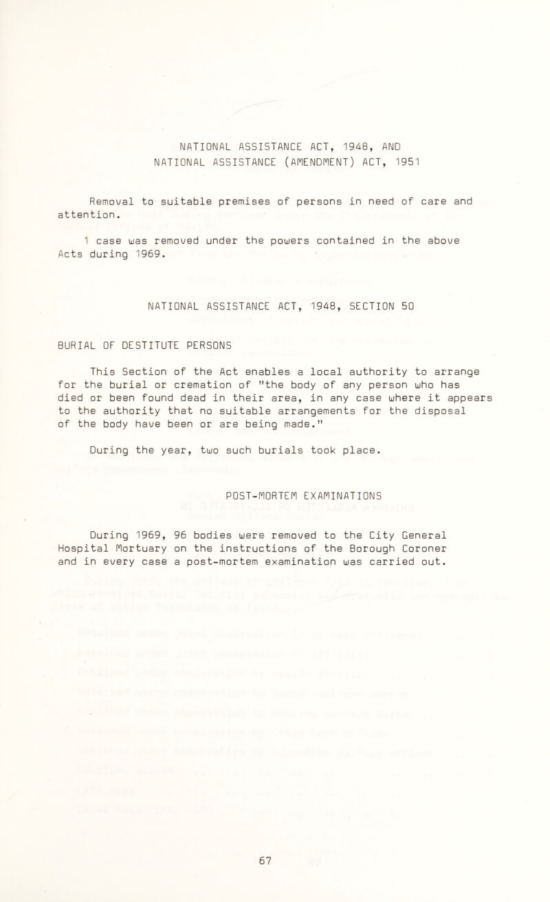 NATIONAL ASSISTANCE ACT, 1948, AND NATIONAL ASSISTANCE (AMENDMENT) ACT, 1951 Removal to suitable premises of persons in need of care and attention. 1 case was removed under the powers contained in the above Acts during 1969. NATIONAL ASSISTANCE ACT, 1948, SECTION 50 BURIAL OF DESTITUTE PERSONS This Section of the Act enables a local authority to arrange for the burial or cremation of the body of any person who has died or been found dead in their area, in any case where it appears to the authority that no suitable arrangements for the disposal of the body have been or are being made. During the year, two such burials took place. POST-MORTEM EXAMINATIONS During 1969, Hospital Mortuary and in every case 96 bodies were removed to the City General on the instructions of the Borough Coroner a post-mortem examination was carried out.