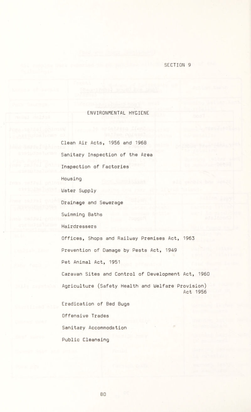 SECTION 9 ENVIRONMENTAL HYGIENE Clean Air Acts, 1956 and I960 Sanitary Inspection of the Area Inspection of Factories Housing Water Supply Drainage and Sewerage Swimming Baths Hairdressers Offices, Shops and Railway Premises Act, 1963 Prevention of Damage by Pests Act, 1949 Pet Animal Act, 1951 Caravan Sites and Control of Development Act, 1960 Agriculture (Safety Health and Welfare Provision) Act 1956 Eradication of Bed Bugs Offensive Trades Sanitary Accommodation Public Cleansing