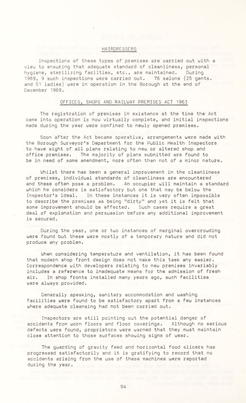 HAIRDRESSERS Inspections of these types of premises are carried out with a view to ensuring that adequate standard of cleanliness, personal hygiene, sterilizing facilties, etc., are maintained. During 1969, 9 such inspections were carried out. 76 salons (25 gents, and 51 ladies) were in operation in the Borough at the end of December 1969. OFFICES, SHOPS AND RAILWAY PREMISES ACT 1963 The registration of premises in existence at the time the Act came into operation is now virtually complete, and initial inspections made during the year were confined to newly opened premises. Soon after the Act became operative, arrangements were made with the Borough Surveyor's Department for the Public Health Inspectors to have sight of all plans relating to new or altered shop and office premises. The majority of plans submitted are found to be in need of some amendment, more often than not of a minor nature. Whilst there has been a general improvement in the cleanliness of premises, individual standards of cleanliness are encountered and these often pose a problem. An occupier will maintain a standard which he considers is satisfactory but one that may be below the Inspector's ideal. In these instances it is very often impossible to describe the premises as being dirty and yet it is felt that some improvement should be effected. Such cases require a great deal of explanation and persuasion before any additional improvement is secured. During the year, one or two instances of marginal overcrowding were found but these were mostly of a temporary nature and did not produce any problem. When considering temperature and ventilation, it has been found that modern shop front design does not make this task any easier. Correspondence with developers relating to new premises invariably includes a reference to inadequate means for the admission of fresh air. In shop fronts installed many years ago, such facilities were always provided. Generally speaking, sanitary accommodation and washing facilities were found to be satisfactory apart from a few instances where adequate cleansing had not been carried out. Inspectors are still pointing out the potential danger of accidents from worn floors and floor coverings. Although no serious defects were found, proprietors were warned that they must maintain close attention to those surfaces showing signs of wear. The guarding of gravity feed and horizontal food slicers has progressed satisfactorily and it is gratifying to record that no accidents arising from the use of these machines were reported during the year.