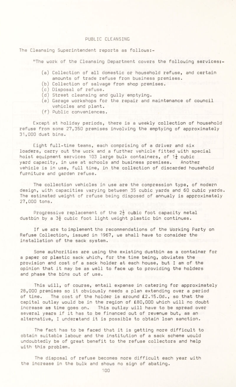 PUBLIC CLEANSING The Cleansing Superintendent reports as follows:- The work of the Cleansing Department covers the following services:- (a) Collection of all domestic or household refuse, and certain amounts of trade refuse from business premises. (b) Collection of salvage from shop premises. (c) Disposal of refuse. (d) Street cleansing and gully emptying. (e) Garage workshops for the repair and maintenance of council vehicles and plant. (f) Public conveniences. Except at holiday periods, there is a weekly collection of household refuse from some 27,350 premises involving the emptying of approximately 31,000 dust bins. Eight full-time teams, each comprising of a driver and six loaders, carry out the work and a further vehicle fitted with special hoist equipment services 103 large bulk containers, of 1-^ cubic yard capacity, in use at schools and business premises. Another vehicle is in use, full time, in the collection of discarded household furniture and garden refuse. The collection vehicles in use are the compression type, of modern design, with capacities varying between 35 cubic yards and 60 cubic yards. The estimated weight of refuse being disposed of annualy is approximately 27,000 tons. Progressive replacement of the 2\ cubic foot capacity metal dustbin by a 3-^ cubic foot light weight plastic bin continues. If we are to implement the recommendations of the Working Party on Refuse Collection, issued in 1967, we shall have to consider the installation of the sack system. Some authorities are using the existing dustbin as a container for a paper or plastic sack which, for the time being, obviates the provision and cost of a sack holder at each house, but I am of the opinion that it may be as well to face up to providing the holders and phase the bins out of use. This will, of course, entail expense in catering for approximately 28,000 premises so it obviously needs a plan extending over a period of time. The cost of the holder is around £2.15.0d., so that the capital outlay would be in the region of £80,000 which will no doubt increase as time goes on. This outlay will have to be spread over several years if it has to be financed out of revenue but, as an alternative, I understand it is possible to obtain loan sanction. The fact has to be faced that it is getting more difficult to obtain suitable labour and the institution of a sack scheme would undoubtedly be of great benefit to the refuse collectors and help with this problem. The disposal of refuse becomes more difficult each year with the increase in the bulk and shows no sign of abating.