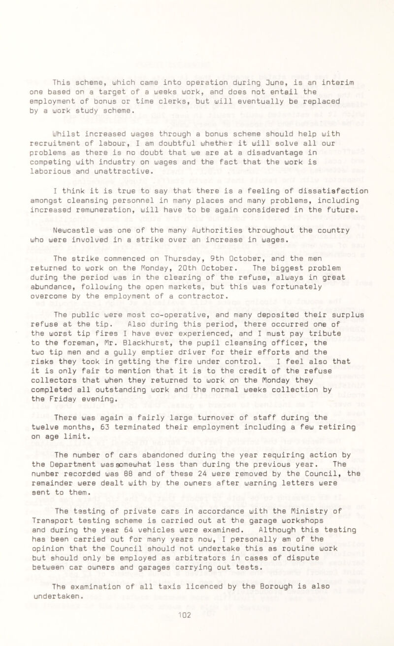 This scheme, which came into operation during June, is an interim one based on a target of a weeks work, and does not entail the employment of bonus or time clerks, but will eventually be replaced by a work study scheme. Whilst increased wages through a bonus scheme should help with recruitment of labour, I am doubtful whether it will solve all our problems as there is no doubt that we are at a disadvantage in competing with industry on wages and the fact that the work is laborious and unattractive. I think it is true to say that there is a feeling of dissatisfaction amongst cleansing personnel in many places and many problems, including increased remuneration, will have to be again considered in the future. Newcastle was one of the many Authorities throughout the country who were involved in a strike over an increase in wages. The strike commenced on Thursday, 9th October, and the men returned to work on the Monday, 20th October. The biggest problem during the period was in the clearing of the refuse, always in great abundance, following the open markets, but this was fortunately overcome by the employment of a contractor. The public were most co-operative, and many deposited their surplus refuse at the tip. Also during this period, there occurred one of the worst tip fires I have ever experienced, and I must pay tribute to the foreman, Mr. Blackhurst, the pupil cleansing officer, the two tip men and a gully emptier driver for their efforts and the risks they took in getting the fire under control. I feel also that it is only fair to mention that it is to the credit of the refuse collectors that when they returned to work on the Monday they completed all outstanding work and the normal weeks collection by the Friday evening. There was again a fairly large turnover of staff during the twelve months, 63 terminated their employment including a few retiring on age limit. The number of cars abandoned during the year requiring action by the Department wassomewhat less than during the previous year. The number recorded was 88 and of these 24 were removed by the Council, the remainder were dealt with by the owners after warning letters were sent to them. The testing of private cars in accordance with the Ministry of Transport testing scheme is carried out at the garage workshops and during the year 64 vehicles were examined. Although this testing has been carried out for many years now, I personally am of the opinion that the Council should not undertake this as routine work but should only be employed as arbitrators in cases of dispute between car owners and garages carrying out tests. The examination of all taxis licenced by the Borough is also undertaken.