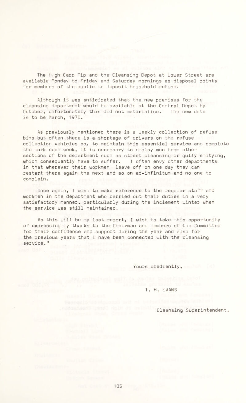 The High Carr Tip and the Cleansing Depot at Lower Street are available Monday to Friday and Saturday mornings as disposal points for members of the public to deposit household refuse. Although it was anticipated that the new premises for the cleansing department would be available at the Central Depot by October, unfortunately this did not materialise. The new date is to be March, 1970. As previously mentioned there is a weekly collection of refuse bins but often there is a shortage of drivers on the refuse collection vehicles so, to maintain this essential service and complete the work each week, it is necessary to employ men from other sections of the department such as street cleansing or gully emptying, which consequently have to suffer. I often envy other departments in that wherever their workmen leave off on one day they can restart there again the next and so on ad-infinitum and no one to complain. Once again, I wish to make reference to the regular staff and workmen in the department who carried out their duties in a very satisfactory manner, particularly during the inclement winter when the service was still maintained. As this will be my last report, I wish to take this opportunity of expressing my thanks to the Chairman and members of the Committee for their confidence and support during the year and also for the previous years that I have been connected with the cleansing service. Yours obediently, T. H. EVANS Cleansing Superintendent.