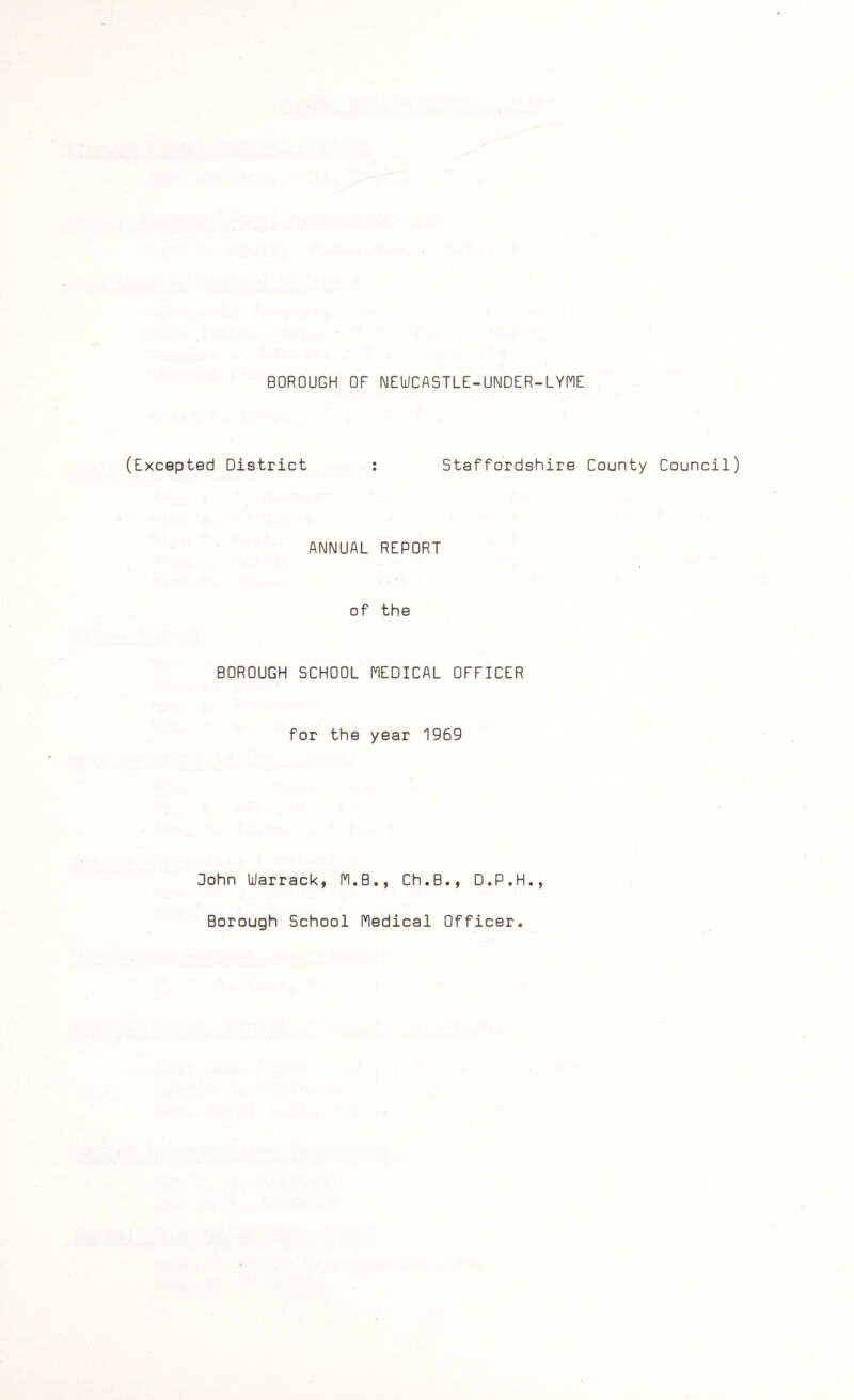 BOROUGH OF NEWCASTLE-UNDER-LYME (Excepted District : Staffordshire County Council) ANNUAL REPORT of the BOROUGH SCHOOL MEDICAL OFFICER for the year 1969 Oohn Warrack, M.B., Ch.B., D.P.H., Borough School Medical Officer