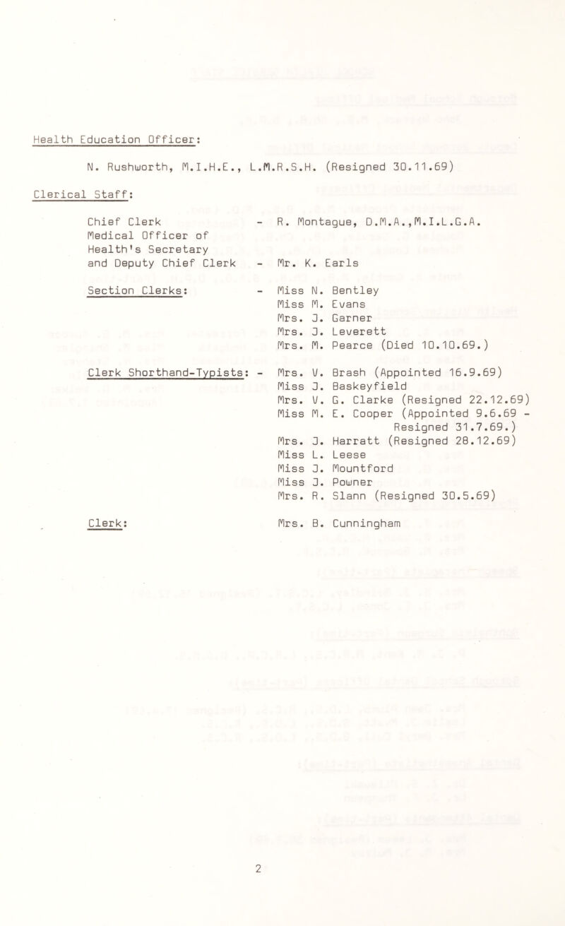 Health Education Officer: l\l. Rushuorth, M.I.H.E., L.M.R.S.H. (Resigned 30.11.69) Clerical Staff: Chief Clerk R. Montague, D.M.A.,M.I,L.G.A. Medical Officer of Health’s Secretary and Deputy Chief Clerk Mr. K :. Earls Section Clerks: Miss I\l. Bentley Miss M. Evans Mrs. 0. Garner Mrs. 0. Leverett Mrs. M. Pearce (Died 10.10.69.) Clerk Shorthand-Typists: - Mrs. V. Brash (Appointed 16.9.69) Miss 0. Baskeyfield Mrs. V. G. Clarke (Resigned 22.12.69 Miss M. E. Cooper (Appointed 9.6.69 Resigned 31.7.69.) Mrs. 0. Harratt (Resigned 28.12.69) Miss L. Leese Miss 0. Mountford Miss 0. Poujner Mrs. R. Slann (Resigned 30.5.69) Clerk: Mrs. B. Cunningham