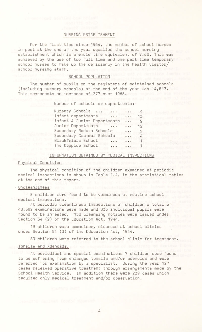 NURSING ESTABLISHMENT For the first time since 1964, the number of school nurses in post at the end of the year equalled the school nursing establishment which is a whole time equivalent of 7.60. This was achieved by the use of two full time and one part time temporary school nurses to make up the deficiency in the health visitor/ school nursing staff. SCHOOL POPULATION The number of pupils on the registers of maintained schools (including nursery schools) at the end of the year was 14,817. This represents an increase of 277 over 1968. Number of schools or departments:- Nursery Schools . 4 Infant departments 13 Infant & Junior Departments ... 9 Junior Departments 12 Secondary Modern Schools ... 9 Secondary Grammar Schools ... 4 Blackfriars School 1 The Coppice School 1 INFORMATION OBTAINED BY MEDICAL INSPECTIONS Physical Condition The physical condition of the children examined at periodic medical inspections is shown in Table I.A. in the statistical tables at the end of this report. Uncleanliness 8 children were found to be verminous at routine school medical inspections. At periodic cleanliness inspections of children a total of 40,582 examinations were made and 836 individual pupils were found to be infested. 130 cleansing notices were issued under Section 54 (2) of the Education Act, 1944. 19 children were compulsory cleansed at school clinics under Section 54 (3) of the Education Act, 1944. 89 children were referred to the school clinic for treatment. Tonsils and Adenoids. At periodical and special examinations 7 children were found to be suffering from enlarged tonsils and/or adenoids and were referred for examination by a specialist. During the year 127 cases received operative treatment through arrangements made by the School Health Service. In addition there were 239 cases which required only medical treatment and/or observation.