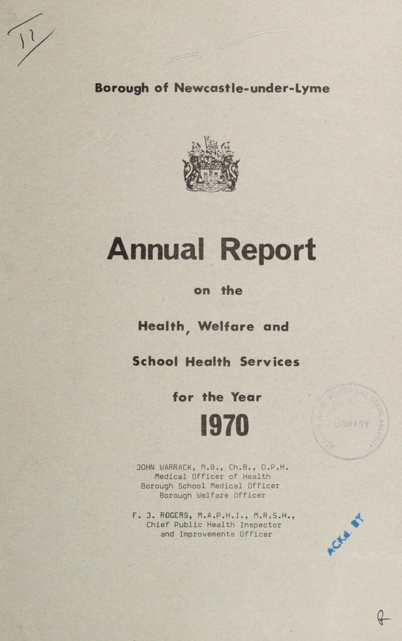 Borough of Newcastle-under-Lyme Annual on the Health, Welfare and School Health Services for the Year 1970 JOHN UARRACK, M.B., Ch.B., D.P.H. Medical Officer of Health Borough School Medical Officer Borough Welfare Officer F. 3. ROGERS, M.A.P.H.I., M.R.S.H., Chief Public Health Inspector and Improvements Officer