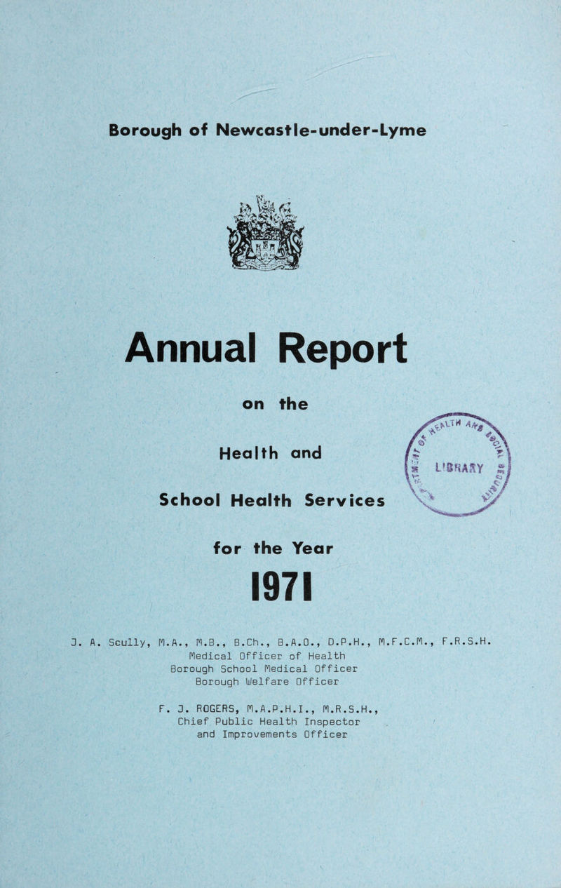 Borough of Newcastle-under-Lyme Annual Report on the Health and School Health Services for the Year 1971 / ' - ' . 3. A. Scully, M.A., M.B., B.Ch., B.A.O., D.P.H., H.F.C.M., F.R.S.H. Medical Officer of Health Borough School Hedical Officer Borough Welfare Officer F. 0. ROGERS, M.A.P.H.I., M.R.S.H., Chief Public Health Inspector and Improvements Officer V