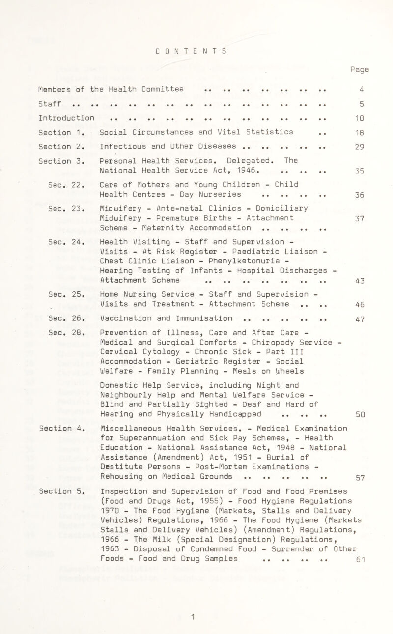 CONTENTS Page Members of the Health Committee . 4 Staff. 5 Introduction . 10 Section 1. Social Circumstances and Vital Statistics .. 18 Section 2. Infectious and Other Diseases . 29 Section 3. Personal Health Services. Delegated. The National Health Service Act, 1946. 35 Sec. 22. Care of Mothers and Young Children - Child Health Centres - Day Nurseries . 36 Sec. 23. Midwifery - Ante-natal Clinics - Domiciliary Midwifery - Premature Births - Attachment 37 Scheme - Maternity Accommodation . Sec. 24. Health Visiting - Staff and Supervision - Visits - At Risk Register - Paediatric Liaison - Chest Clinic Liaison - Phenylketonuria - Hearing Testing of Infants - Hospital Discharges Attachment Scheme . 43 Sec. 25. Home Nursing Service - Staff and Supervision - Visits and Treatment - Attachment Scheme .... 46 Sec. 26. Vaccination and Immunisation. 47 Sec. 28. Prevention of Illness, Care and After Care - Medical and Surgical Comforts - Chiropody Service - Cervical Cytology - Chronic Sick - Part III Accommodation - Geriatric Register - Social Welfare - Family Planning - Meals on Wheels Domestic Help Service, including Night and Neighbourly Help and Mental Welfare Service - Blind and Partially Sighted - Deaf and Hard of Hearing and Physically Handicapped . 50 Section 4. Miscellaneous Health Services. - Medical Examination for Superannuation and Sick Pay Schemes, - Health Education - National Assistance Act, 1948 - National Assistance (Amendment) Act, 1951 - Burial of Destitute Persons - Post-Mortem Examinations - Rehousing on Medical Grounds . 57 Section 5. Inspection and Supervision of Food and Food Premises (Food and Drugs Act, 1955) - Food Hygiene Regulations 1970 - The Food Hygiene (Markets, Stalls and Delivery Vehicles) Regulations, 1966 - The Food Hygiene (Markets Stalls and Delivery Vehicles) (Amendment) Regulations, 1966 - The Milk (Special Designation) Regulations, 1963 - Disposal of Condemned Food - Surrender of Other Foods - Food and Drug Samples . 61