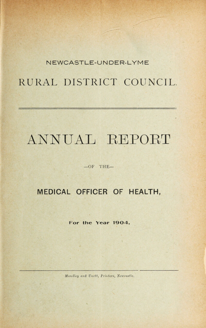 NEWCASTLE-UNDER-LYME RURAL DISTRICT COUNCIL. ANNUAL EEPOET —OF THE— MEDICAL OFFICER OF HEALTH, % For the Year 190-4. Mandley and Unett, Printers, Newcastle.