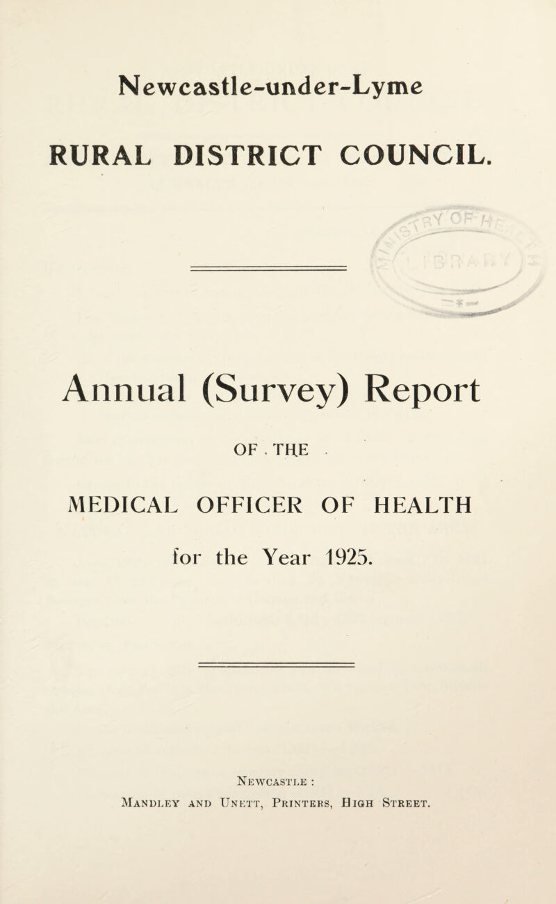 Newcastle-under-Lyme RURAL DISTRICT COUNCIL. Annual (Survey) Report OF . TH.E . MEDICAL OFFICER OF HEALTH for the Year 1925. Newcastle : Mandley and Unett, Printers, High Street.