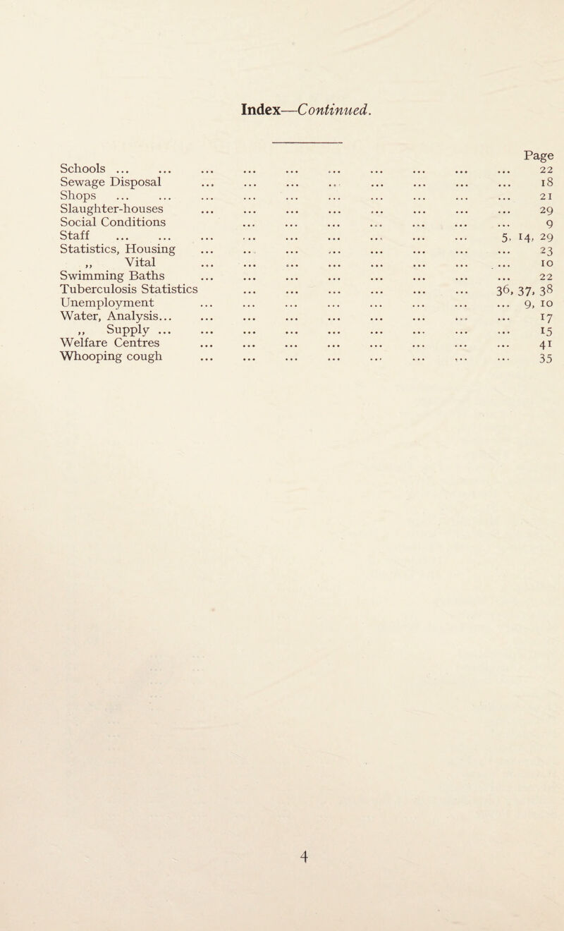 Index—C ontinued. Schools ... Sewage Disposal Shops Slaughter-houses Social Conditions Staff Statistics, Housing „ Vital Swimming Baths Tuberculosis Statistics Unemployment Water, Analysis... „ Supply ... Welfare Centres Whooping cough Page 22 18 21 29 9 5, 14, 29 23 10 22 36, 37. 38 ... 9, 10 17 15 41 35