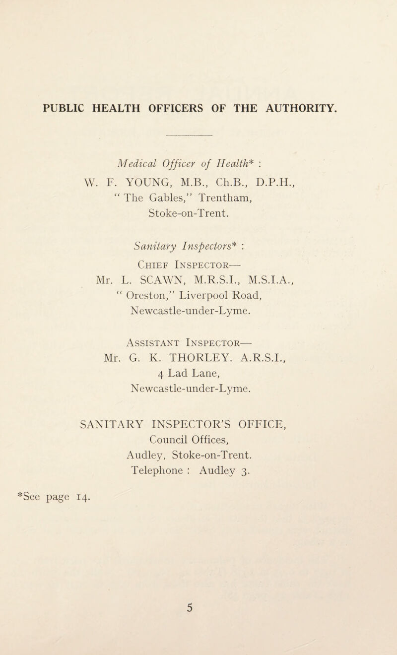 PUBLIC HEALTH OFFICERS OF THE AUTHORITY. Medical Officer of Health* : W. F. YOUNG, M.B., Ch.B., D.P.H., “ The Gables,” Trentham, Stoke-on-Trent. Sanitary Inspectors* : Chief Inspector— Mr. L. SCAWN, M.R.S.I., M.S.I.A., “ Oreston,” Liverpool Road, Newcastle-under-Lyme. Assistant Inspector— Mr. G. K. THORLEY. A.R.S.I., 4 Lad Lane, N ewcastle-under-Lyme. SANITARY INSPECTOR’S OFFICE, Council Offices, Audley, Stoke-on-Trent. Telephone : Audley 3. *See page 14.