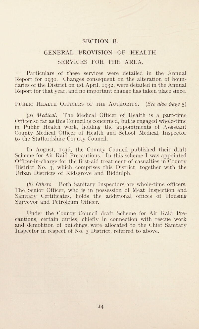 GENERAL PROVISION OF HEALTH SERVICES FOR THE AREA. Particulars of these services were detailed in the Annual Report for 1930. Changes consequent on the alteration of boun¬ daries of the District on 1st April, 1932, were detailed in the Annual Report for that year, and no important change has taken place since. Public Health Officers of the Authority. (See also page 5) (a) Medical. The Medical Officer of Health is a part-time Officer so far as this Council is concerned, but is engaged whole-time in Public Health work, holding the appointments of Assistant County Medical Officer of Health and School Medical Inspector to the Staffordshire County Council. In August, 1936, the County Council published their draft Scheme for Air Raid Precautions. In this scheme I was appointed Officer-in-charge for the first-aid treatment of casualties in County District No. 3, which comprises this District, together with the Urban Districts of Kidsgrove and Biddulph. (b) Others. Both Sanitary Inspectors are whole-time officers. The Senior Officer, who is in possession of Meat Inspection and Sanitary Certificates, holds the additional offices of Housing Surveyor and Petroleum Officer. Under the County Council draft Scheme for Air Raid Pre¬ cautions, certain duties, chiefly in connection with rescue work and demolition of buildings, were allocated to the Chief Sanitary Inspector in respect of No. 3 District, referred to above.