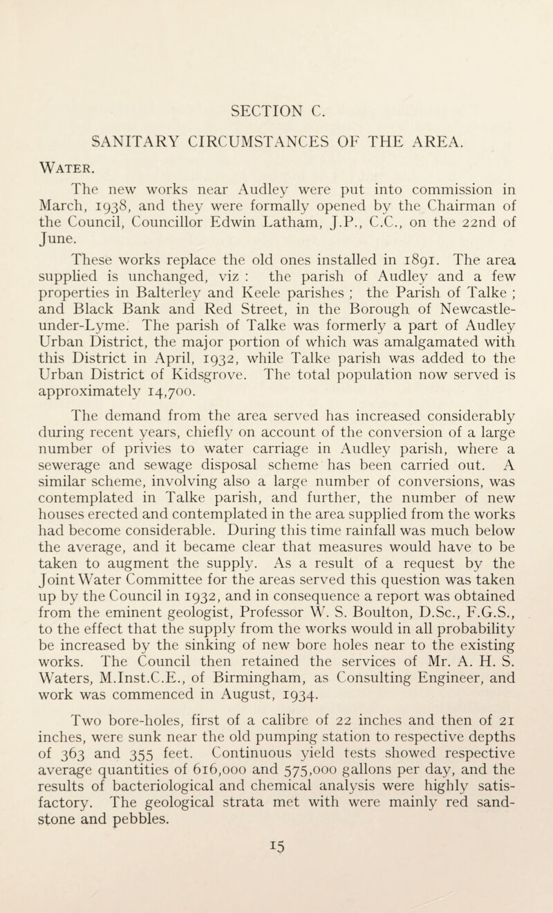 SANITARY CIRCUMSTANCES OF THE AREA. Water. The new works near Audley were put into commission in March, 1938, and they were formally opened by the Chairman of the Council, Councillor Edwin Latham, J.P., C.C., on the 22nd of June. These works replace the old ones installed in 1891. The area supplied is unchanged, viz : the parish of Audley and a few properties in Balterley and Keele parishes ; the Parish of Talke ; and Black Bank and Red Street, in the Borough of Newcastle- under-Lyme. The parish of Talke was formerly a part of Audley Urban District, the major portion of which was amalgamated with this District in April, 1932, while Talke parish was added to the Urban District of Kidsgrove. The total population now served is approximately 14,700. The demand from the area served has increased considerably during recent years, chiefly on account of the conversion of a large number of privies to water carriage in Audley parish, where a sewerage and sewage disposal scheme has been carried out. A similar scheme, involving also a large number of conversions, was contemplated in Talke parish, and further, the number of new houses erected and contemplated in the area supplied from the works had become considerable. During this time rainfall was much below the average, and it became clear that measures would have to be taken to augment the supply. As a result of a request by the Joint Water Committee for the areas served this question was taken up by the Council in 1932, and in consequence a report was obtained from the eminent geologist, Professor W. S. Boulton, D.Sc., F.G.S., to the effect that the supply from the works would in all probability be increased by the sinking of new bore holes near to the existing works. The Council then retained the services of Mr. A. H. S. Waters, M.Inst.C.E., of Birmingham, as Consulting Engineer, and work was commenced in August, 1934. Two bore-holes, first of a calibre of 22 inches and then of 21 inches, were sunk near the old pumping station to respective depths of 363 and 355 feet. Continuous yield tests showed respective average quantities of 616,000 and 575,000 gallons per day, and the results of bacteriological and chemical analysis were highly satis¬ factory. The geological strata met with were mainly red sand¬ stone and pebbles.