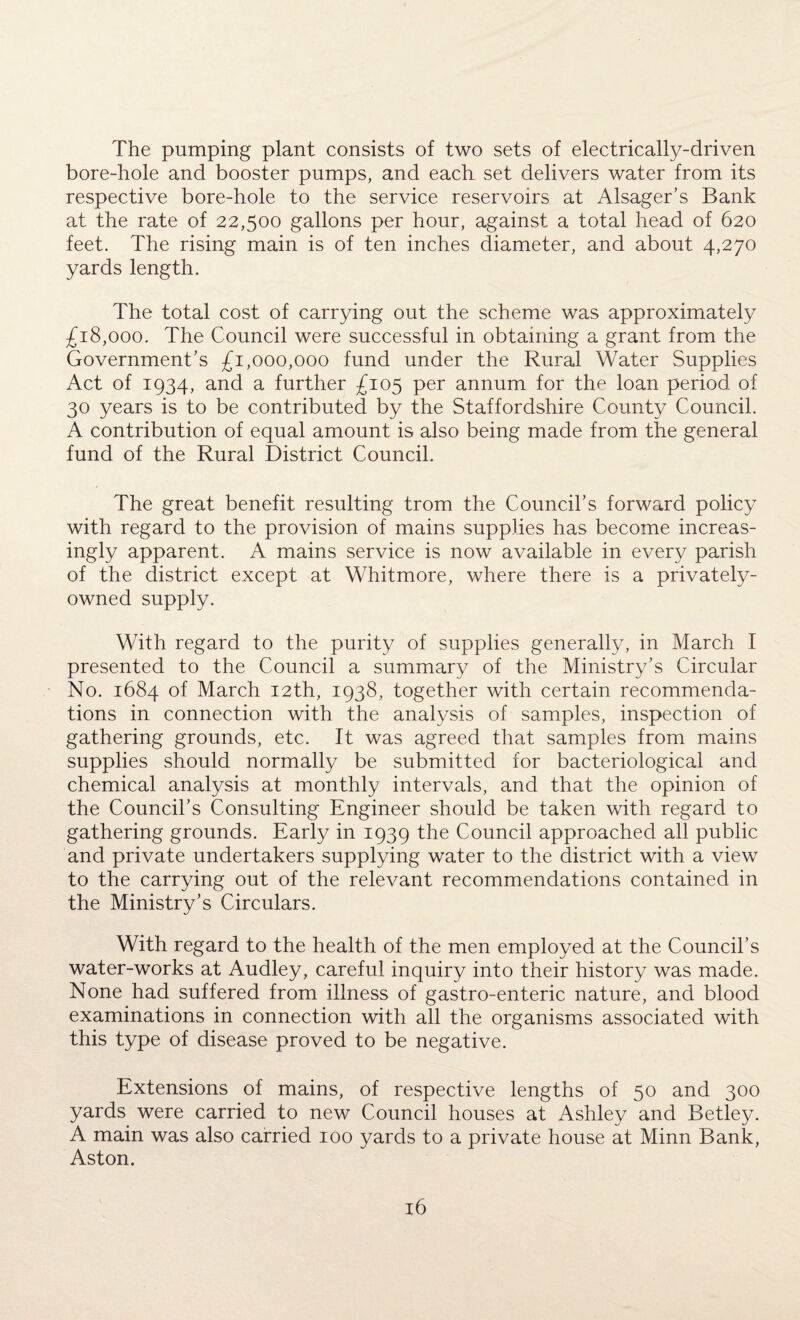 The pumping plant consists of two sets of electrically-driven bore-hole and booster pumps, and each set delivers water from its respective bore-hole to the service reservoirs at Alsager’s Bank at the rate of 22,500 gallons per hour, against a total head of 620 feet. The rising main is of ten inches diameter, and about 4,270 yards length. The total cost of carrying out the scheme was approximately £18,000. The Council were successful in obtaining a grant from the Government's £1,000,000 fund under the Rural Water Supplies Act of 1934, and a further £105 per annum for the loan period of 30 years is to be contributed by the Staffordshire County Council. A contribution of equal amount is also being made from the general fund of the Rural District Council. The great benefit resulting trom the Council's forward policy with regard to the provision of mains supplies has become increas¬ ingly apparent. A mains service is now available in every parish of the district except at Whitmore, where there is a privately- owned supply. With regard to the purity of supplies generally, in March I presented to the Council a summary of the Ministry's Circular No. 1684 of March 12th, 1938, together with certain recommenda¬ tions in connection with the analysis of samples, inspection of gathering grounds, etc. It was agreed that samples from mains supplies should normally be submitted for bacteriological and chemical analysis at monthly intervals, and that the opinion of the Council’s Consulting Engineer should be taken with regard to gathering grounds. Early in 1939 the Council approached all public and private undertakers supplying water to the district with a view to the carrying out of the relevant recommendations contained in the Ministry's Circulars. With regard to the health of the men employed at the Council’s water-works at Audley, careful inquiry into their history was made. None had suffered from illness of gastro-enteric nature, and blood examinations in connection with all the organisms associated with this type of disease proved to be negative. Extensions of mains, of respective lengths of 50 and 300 yards were carried to new Council houses at Ashley and Betley. A main was also carried 100 yards to a private house at Minn Bank, Aston.