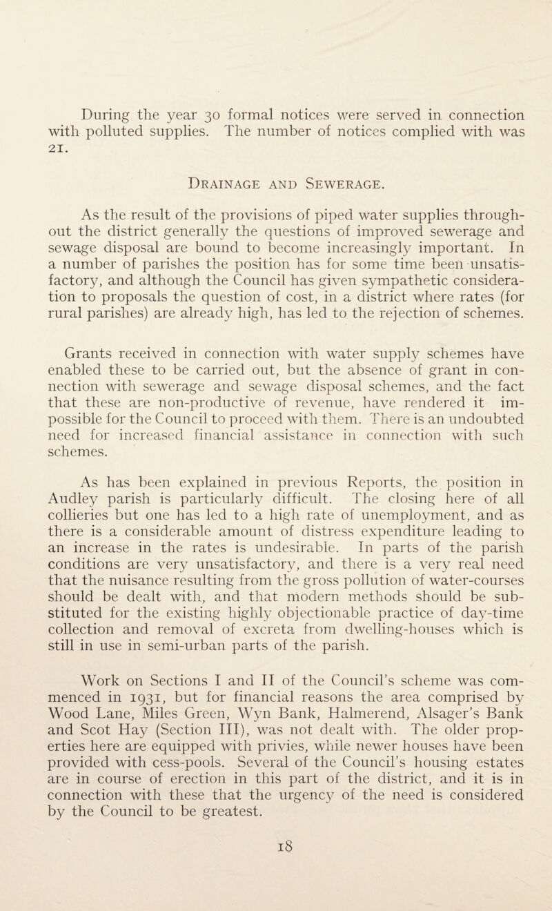 During the year 30 formal notices were served in connection with polluted supplies. The number of notices complied with was 21. Drainage and Sewerage. As the result of the provisions of piped water supplies through¬ out the district generally the questions of improved sewerage and sewage disposal are bound to become increasingly important. In a number of parishes the position has for some time been unsatis¬ factory, and although the Council has given sympathetic considera¬ tion to proposals the question of cost, in a district where rates (for rural parishes) are already high, has led to the rejection of schemes. Grants received in connection with water supply schemes have enabled these to be carried out, but the absence of grant in con¬ nection with sewerage and sewage disposal schemes, and the fact that these are non-productive of revenue, have rendered it im¬ possible for the Council to proceed with them. There is an undoubted need for increased financial assistance in connection with such schemes. As has been explained in previous Reports, the position in Audley parish is particularly difficult. The closing here of all collieries but one has led to a high rate of unemployment, and as there is a considerable amount of distress expenditure leading to an increase in the rates is undesirable. In parts of the parish conditions are very unsatisfactory, and there is a very real need that the nuisance resulting from the gross pollution of water-courses should be dealt with, and that modern methods should be sub¬ stituted for the existing highly objectionable practice of day-time collection and removal of excreta from dwelling-houses which is still in use in semi-urban parts of the parish. Work on Sections I and II of the Council’s scheme was com¬ menced in 1931, but for financial reasons the area comprised by Wood Lane, Miles Green, Wyn Bank, Halmerend, Alsager’s Bank and Scot Hay (Section III), was not dealt with. The older prop¬ erties here are equipped with privies, while newer houses have been provided with cess-pools. Several of the Council’s housing estates are in course of erection in this part of the district, and it is in connection with these that the urgency of the need is considered by the Council to be greatest.