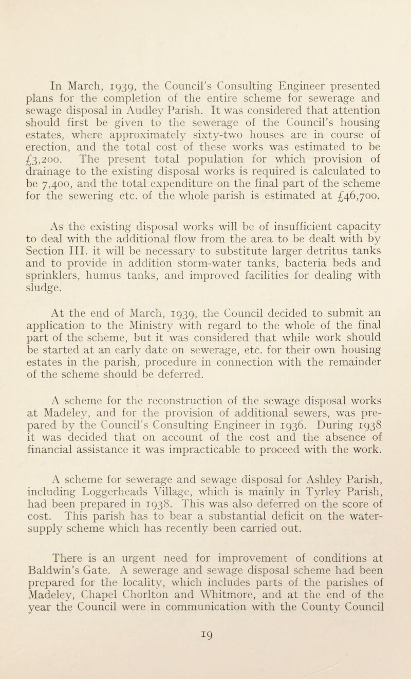 In March, 1939, the Council’s Consulting Engineer presented plans for the completion of the entire scheme for sewerage and sewage disposal in Audley Parish. It was considered that attention should first be given to the sewerage of the Council’s housing estates, where approximately sixty-two houses are in course of erection, and the total cost of these works was estimated to be £3,200. The present total population for which provision of drainage to the existing disposal works is required is calculated to be 7,400, and the total expenditure on the final part of the scheme for the sewering etc. of the whole parish is estimated at £46,700. As the existing disposal works will be of insufficient capacity to deal with the additional flow from the area to be dealt with by Section III. it will be necessary to substitute larger detritus tanks and to provide in addition storm-water tanks, bacteria beds and sprinklers, humus tanks, and improved facilities for dealing with sludge. At the end of March, 1939, the Council decided to submit an application to the Ministry with regard to the whole of the final part of the scheme, but it was considered that while work should be started at an early date on sewerage, etc. for their own housing estates in the parish, procedure in connection with the remainder of the scheme should be deferred. A scheme for the reconstruction of the sewage disposal works at Madeley, and for the provision of additional sewers, was pre¬ pared by the Council’s Consulting Engineer in 1936. During 1938 it was decided that on account of the cost and the absence of financial assistance it was impracticable to proceed with the work. A scheme for sewerage and sewage disposal for Ashley Parish, including Loggerheads Village, which is mainly in Tyrley Parish, had been prepared in 1938. This was also deferred on the score of cost. This parish has to bear a substantial deficit on the water- supply scheme which has recently been carried out. There is an urgent need for improvement of conditions at Baldwin’s Gate. A sewerage and sewage disposal scheme had been prepared for the locality, which includes parts of the parishes of Madeley, Chapel Chorlton and Whitmore, and at the end of the year the Council were in communication with the County Council