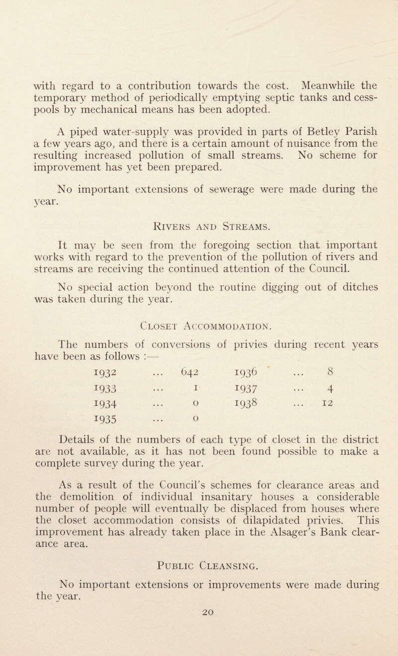 with regard to a contribution towards the cost. Meanwhile the temporary method of periodically emptying septic tanks and cess¬ pools by mechanical means has been adopted. A piped water-supply was provided in parts of Betley Parish a few years ago, and there is a certain amount of nuisance from the resulting increased pollution of small streams. No scheme for improvement has yet been prepared. No important extensions of sewerage were made during the year. Rivers and Streams. It may be seen from the foregoing section that important works with regard to the prevention of the pollution of rivers and streams are receiving the continued attention of the Council. No special action beyond the routine digging out of ditches was taken during the year. Closet Accommodation. The numbers of conversions of privies during recent years have been as follows :— 1932 ... 642 1936 ... 8 1933 ... 1 1937 ... 4 1934 ... o 1938 ... 12 1935 ... o Details of the numbers of each type of closet in the district are not available, as it has not been found possible to make a complete survey during the year. As a result of the Council's schemes for clearance areas and the demolition of individual insanitary houses a considerable number of people will eventually be displaced from houses where the closet accommodation consists of dilapidated privies. This improvement has already taken place in the Alsager’s Bank clear¬ ance area. Public Cleansing. No important extensions or improvements were made during the year.