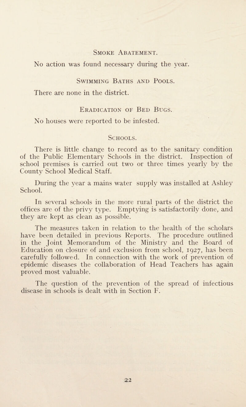 Smoke Abatement. No action was found necessary during the year. Swimming Baths and Pools. There are none in the district. Eradication of Bed Bugs. No houses were reported to be infested. Schools. There is little change to record as to the sanitary condition of the Public Elementary Schools in the district. Inspection of school premises is carried out two or three times yearly by the County School Medical Staff. j During the year a mains water supply was installed at Ashley School. In several schools in the more rural parts of the district the offices are of the privy type. Emptying is satisfactorily done, and they are kept as clean as possible. The measures taken in relation to the health of the scholars have been detailed in previous Reports. The procedure outlined in the Joint Memorandum of the Ministry and the Board of Education on closure of and exclusion from school, 1927, has been carefully followed. In connection with the work of prevention of epidemic diseases the collaboration of Head Teachers has again proved most valuable. The question of the prevention of the spread of infectious disease in schools is dealt with in Section F.