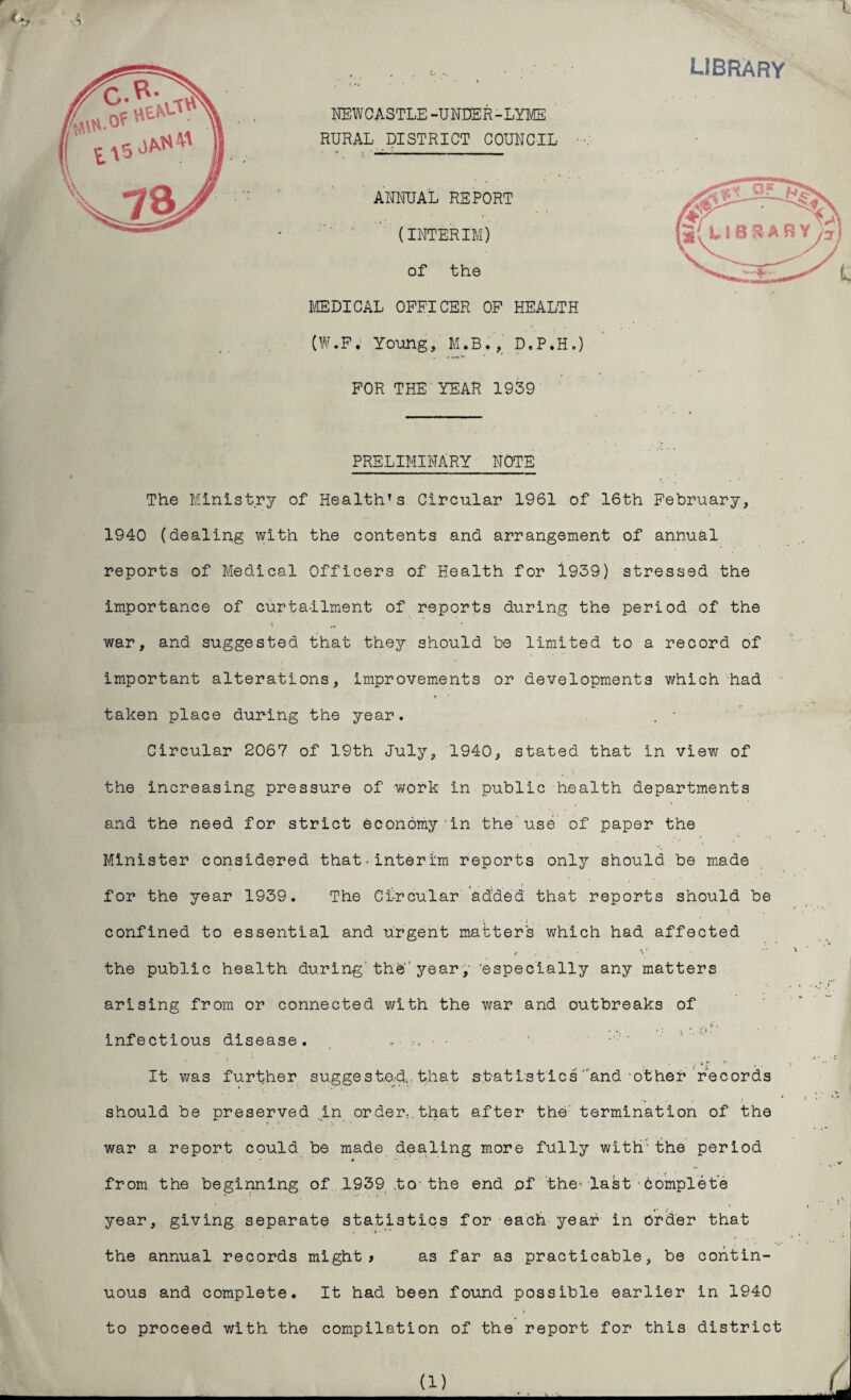 library ) The Ministry of Health’s Circular 1961 of 16th February, 1940 (dealing with the contents and arrangement of annual reports of Medical Officers of Health for 1939) stressed the importance of curtailment of reports during the period of the war, and suggested that they should be limited to a record of important alterations, improvements or developments which had taken place during the year. . * Circular 2067 of 19th July, 1940, stated that in view of the increasing pressure of work in public health departments and the need for strict economy in the use of paper the Minister considered that-interim reports only should be made for the year 1939. The Circular added that reports should be confined to essential and urgent matters which had affected the public health during'the'year, 'especially any matters arising from or connected with the war and outbreaks of .. y. . : . * <• i. infectious disease. r• It was further suggested;, that statistics arid other records should be preserved .in order,.that after the' termination of the war a report could be made dealing more fully with the period from the beginning of 1939 to-the end of the’ last■Complete year, giving separate statistics for each year in order that the annual records might* as far as practicable, be contin¬ uous and complete. It had been found possible earlier in 1940 to proceed with the compilation of the report for this district NEWCASTLE -UNDER-LYME RURAL DISTRICT COUNCIL ANNUAL REPORT (INTERIM) of the MEDICAL OFFICER OF HEALTf (W.F. Young, M.B., D.P.H, FOR THE YEAR 1939 PRELIMINARY NOTE