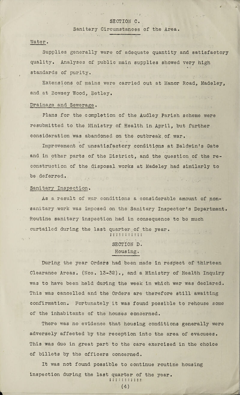 I • ■ • r . ■ . .,, SECTION C. 4 * •' * ' > » Sanitary Circumstances of the Area. Water. “ — ■ i Supplies generally were of adequate quantity and satisfactory quality. Analyses of public main supplies showed very high % standards of purity. Extensions of mains were carried out at Manor Road, Madeley, and at Bowsey Wood, Betley, Drainage and Sewerage. Plans for the completion of the Audley Parish scheme were resubmitted to the Ministry of Health in April, but further consideration was abandoned on the outbreak,of. war. l ' ‘ * Improvement of unsatisfactory conditions at Baldwin's Gate and in other parts of the District, and the question of the re¬ construction of the disposal works at Madeley had similarly to be deferred. . f *4 Sanitary Inspection-. As a result of war conditions a considerable amount of non- sanitary work was imposed on the Sanitary Inspector's Department. Routine sanitary inspection had in consequence to be much ■ curtailed during the last quarter,of the year. 00901*009004 • 0040900900 ■ '» _ , SECTION D. Housing. During the year Orders had been made in respect of thirteen Clearance Areas. (Nos. 13-32)., and a Ministry of Health Inquiry was to have been held during the week in which war was declared. This was cancelled and the Orders are therefore still awaiting confirmation. Fortunately it was found possible to rehouse some of the inhabitants of the houses concerned. There was no evidence that housing conditions generally were adversely affected by the reception into the area of evacuees. This was due in great part to the care exercised in the choice of billets by the officers concerned. It was not found possible to continue routine housing inspection during the last quarter of the year. • 9040049099 • «®4O9«*##0