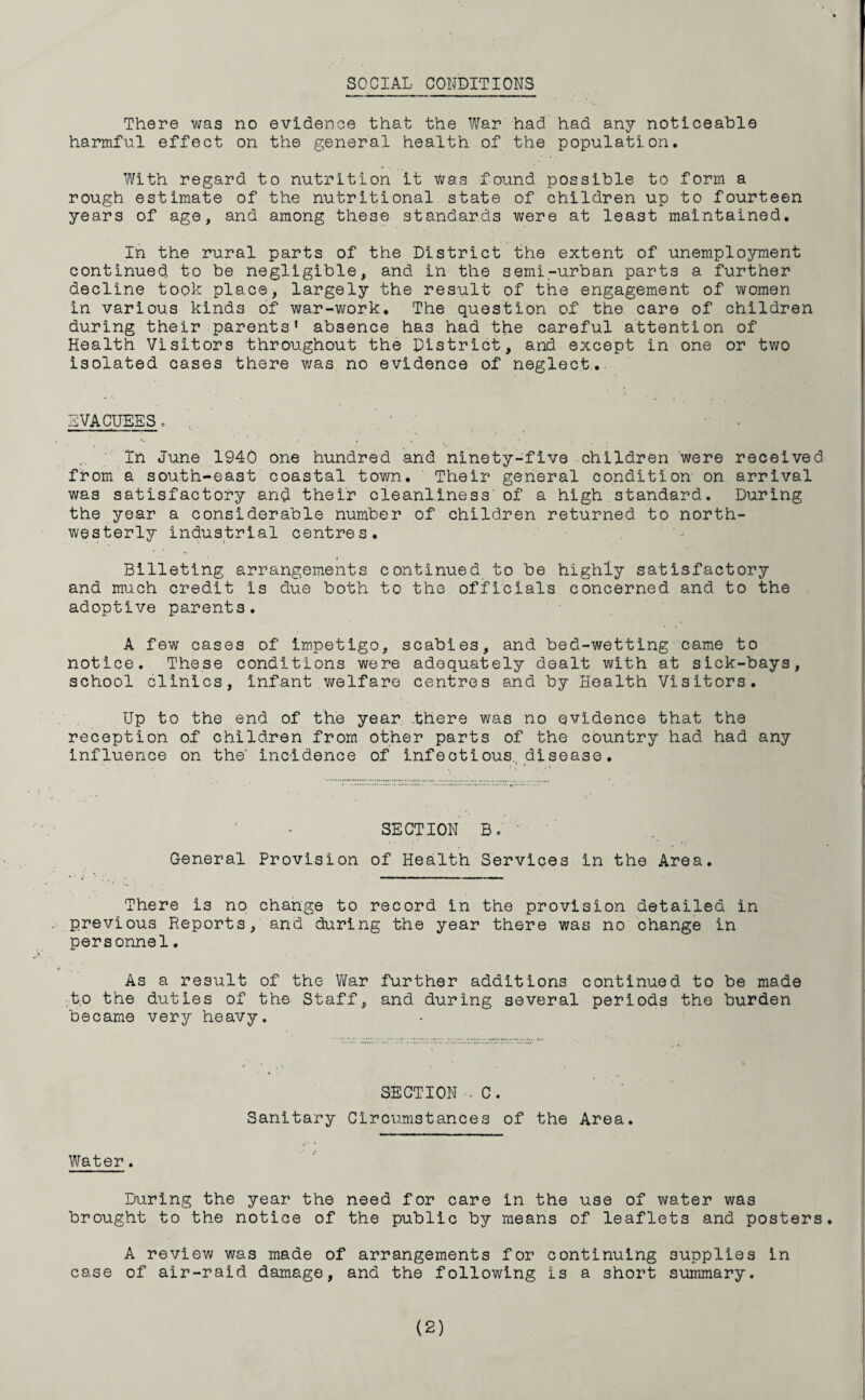 SOCIAL CONDITIONS There was no evidence that the War had had any noticeable harmful effect on the general health of the population. With regard to nutrition it was found possible to form a rough estimate of the nutritional state of children up to fourteen years of age, and among these standards were at least maintained. In the rural parts of the District the extent of unemployment continued to be negligible, and in the semi-urban parts a further decline took place, largely the result of the engagement of women in various kind3 of war-work. The question of the care of children during their parents' absence has had the careful attention of Health Visitors throughout the District, and except in one or two isolated cases there was no evidence of neglect. EVACUEES. In June 1940 one hundred and ninety-five children were received from a south-east coastal town. Their general condition on arrival was satisfactory and their cleanliness of a high standard. During the year a considerable number of children returned to north¬ westerly industrial centres. Billeting arrangements continued to be highly satisfactory and much credit is due both to the officials concerned and to the adoptive parents. A few cases of impetigo, scabies, and bed-wetting came to notice. These conditions were adequately dealt with at sick-bays, school clinics, infant welfare centres and by Health Visitors. Up to the end of the year .there was no evidence that the reception of children from other parts of the country had had any influence on the- incidence of infectious., disease. SECTION B. - General Provision of Health Services in the Area. There i3 no change to record in the provision detailed in previous Reports, and during the year there was no change in personnel. As a result of the War further additions continued to be made t,o the duties of the Staff, and during several periods the burden became very heavy. SECTION • C. Sanitary Circumstances of the Area. Water. During the year the need for care in the use of water was brought to the notice of the public by means of leaflets and posters. A review was made of arrangements for continuing supplies in case of air-raid damage, and the following is a short summary.