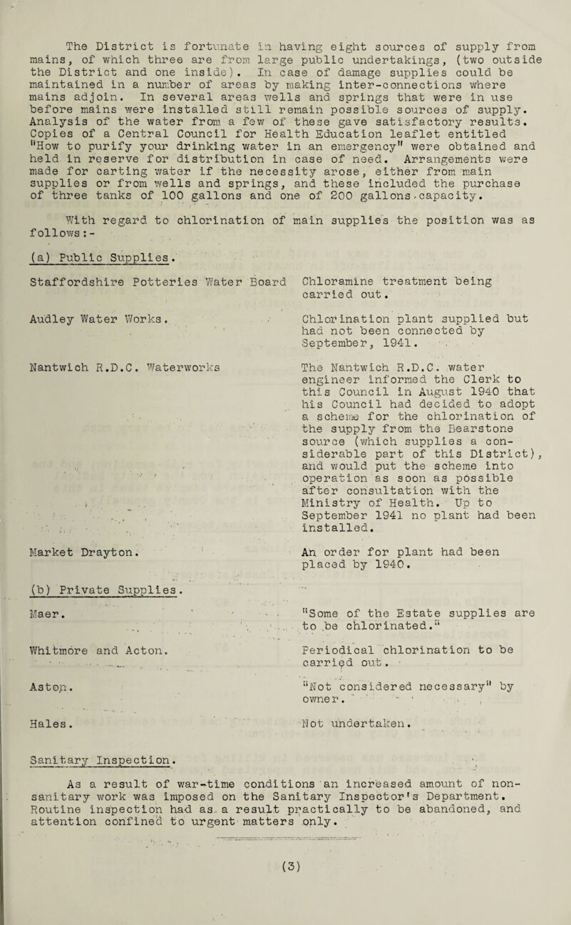 mains, of which three are from large public undertakings, (two outside the District and one inside). In case of damage supplies could be maintained in a number of areas by making inter-connections where mains adjoin. In several areas wells and springs that were in use before mains were installed still remain possible sources of supply. Analysis of the water from a few of these gave satisfactory results. Copies of a Central Council for Health Education leaflet entitled uHow to purify your drinking water in an emergency*' were obtained and held in reserve for distribution in case of need. Arrangements were made for carting water if the necessity arose, either from main supplies or from wells and springs, and these included the purchase of three tanks of 100 gallons and one of 200 gallons .-capacity. With regard to chlorination of main supplies the position was as follows:- (a) Public Supplies. Staffordshire Potteries Water Board Audley Water Works. Nantwich R.D.C. Waterworks Market Drayton. (b) Private Supplies. Maer. Whitmore and Acton. As top-. Chloramine treatment being carried out. Chlorination plant supplied but had not been connected by September, 1941. The Nantwich R.D.C. water engineer informed the Clerk to this Council in August 1940 that his Council had decided to adopt a scheme for the chlorination of the supply from the Bearstone source (which supplies a con¬ siderable part of this District), and would put the scheme into operation as soon as possible after consultation with the Ministry of Health. Up to September 1941 no plant had been installed. An order for plant had been placed by 1940. Some of the Estate supplies are to be chlorinated. Periodical chlorination to be carried out. “Not considered necessary by owne r. - * - - Hales . •Not undertaken. Sanitary Inspection. . • As a result of war-time conditions an increased amount of non- sanitary work was imposed on the Sanitary Inspector's Department. Routine inspection had as. a result practically to be abandoned, and attention confined to urgent matters only. (3)