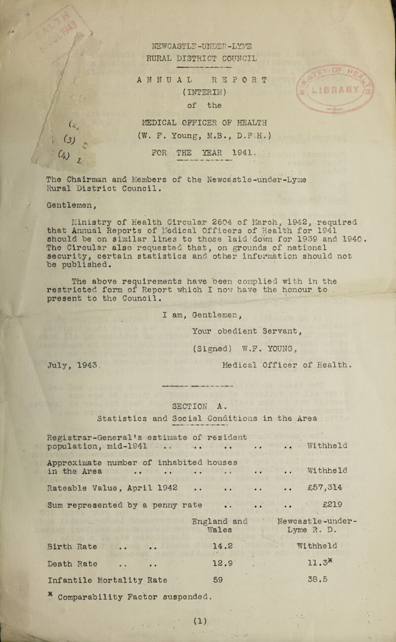 NEWCASTLE-UNDER-LYME RURAL DISTRICT COUNCIL ANNUAL REPORT (INTERIM) of the MEDICAL OFFICER OF HEALTH (W. F. Young, M.B., D.P.H.) FOR THE YEAR 1941. ' The Chairman and Members of the Newcastle-under-Lyme Rural District Council. Gentlemen, Ministry of Health Circular 2604 of March, 1942, required that Annual Reports of Medical Officers of Health for 1941 should be on similar lines to those laid down for 1939 and 1940 The Circular also requested that, on grounds of national security, certain statistics and other information should not be published. The above requirements have been complied with in the restricted form of Report which I now have the honour to present to the Council. I am, Gentlemen, Your obedient Servant, (Signed) W.F. YOUNG, July, 1943. Medical Officer of Health. f f L i (< ; O, SECTION A. Statistics and Social Conditions in the Area Registrar-General’s estimate of resident population, mid-1941 .. Approximate number of inhabited houses in the Area Rateable Value, April 1942 Sum represented by a penny rate England and Wales Birth Rate 14.2 Death Rate 12.9 Infantile Mortality Rate 59 x Comparability Factor suspended. .. ■•Withheld .. Withheld £57,314 £219 Newcastle-under- Lyme R. D. Withheld 11.3* 38.5