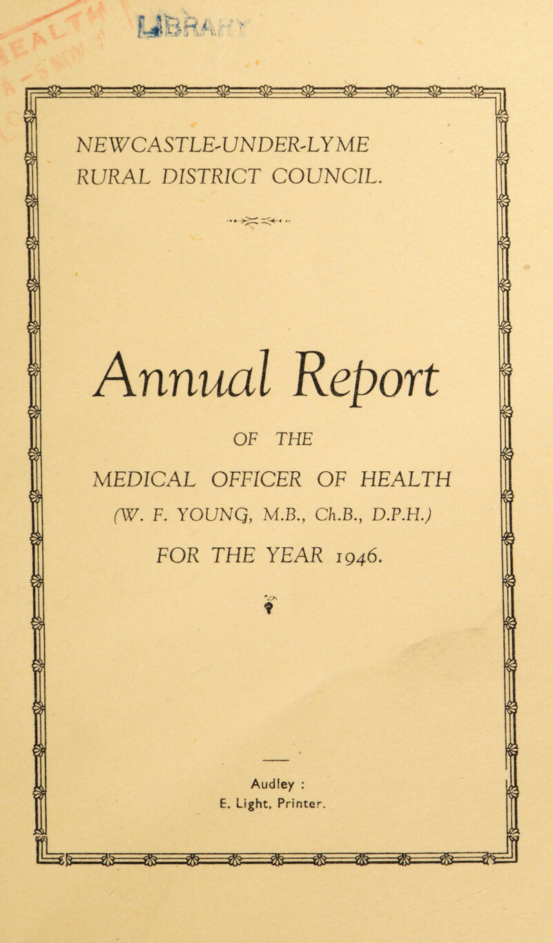 NEWCASTLE-UNDER-LYME RURAL DISTRICT COUNCIL. Annual Report OF THE MEDICAL OFFICER OF HEALTH (W. F. YOUNQ, M.B., Ch.B., D.P.HJ FOR THE YEAR 1946. f Audiey : E. Light, Printer.