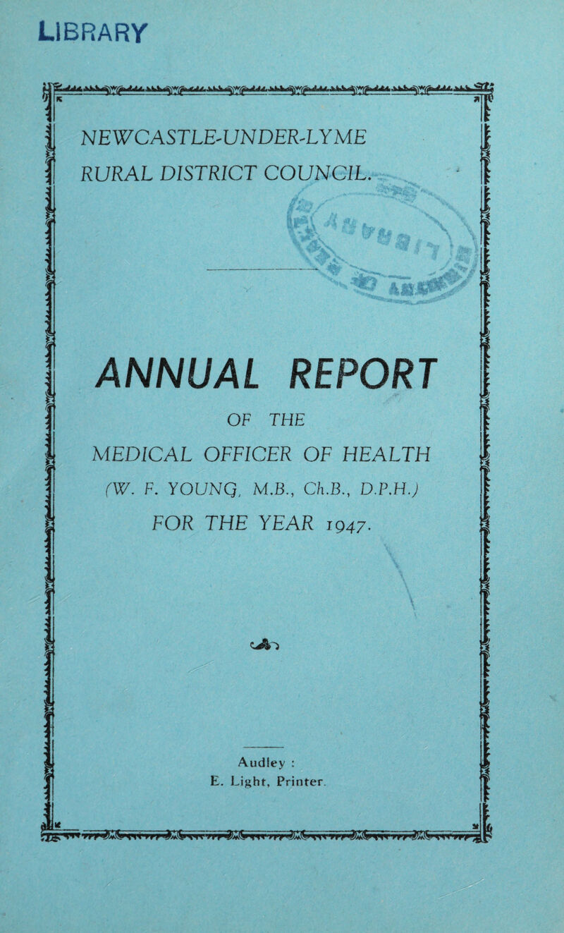 LIBRARY T j NEWCASTLE-UNDER-LYME | RURAL DISTRICT COUNCIL. I 1 f' f j (V T\ V. yp\ ■ - iT&f ** %*iS\ **& 7%:, ~v .4? • '■**; »■>. •■'. ANNUAL REPORT OF THE MEDICAL OFFICER OF HEALTH (W. F. YOUNQ, M.B., Ch.B., D.P.H.; FOR THE YEAR 1947. *J)r> Audiey : E. Light, Printer. ▼nS3E5S ^C3 S39 ■nTTyy S If yrr'i&flrw