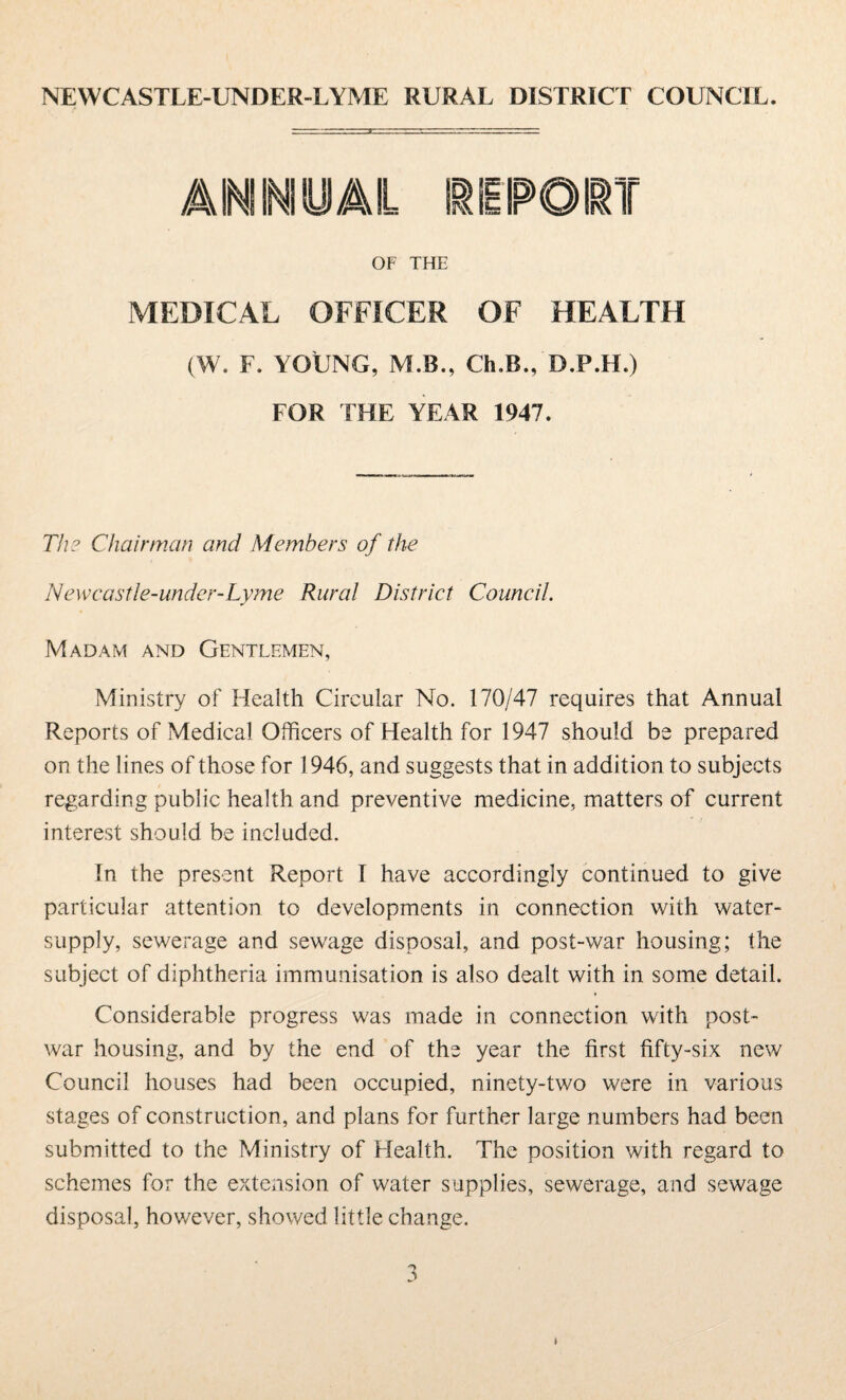 NEWCASTLE-UNDER-LYME RURAL DISTRICT COUNCIL. ANNUAL I OF THE MEDICAL OFFICER OF HEALTH (W. F. YOUNG, M.B., Ch.B., D.P.H.) FOR THE YEAR 1947. The Chairman and Members of the Newcastle-under-Lyme Rural District Council. Madam and Gentlemen, Ministry of Health Circular No. 170/47 requires that Annual Reports of Medical Officers of Health for 1947 should be prepared on the lines of those for 1946, and suggests that in addition to subjects regarding public health and preventive medicine, matters of current interest should be included. In the present Report I have accordingly continued to give particular attention to developments in connection with water- supply, sewerage and sewage disposal, and post-war housing; the subject of diphtheria immunisation is also dealt with in some detail. Considerable progress was made in connection with post¬ war housing, and by the end of the year the first fifty-six new Council houses had been occupied, ninety-two were in various stages of construction, and plans for further large numbers had been submitted to the Ministry of Health. The position with regard to schemes for the extension of water supplies, sewerage, and sewage disposal, however, showed little change.