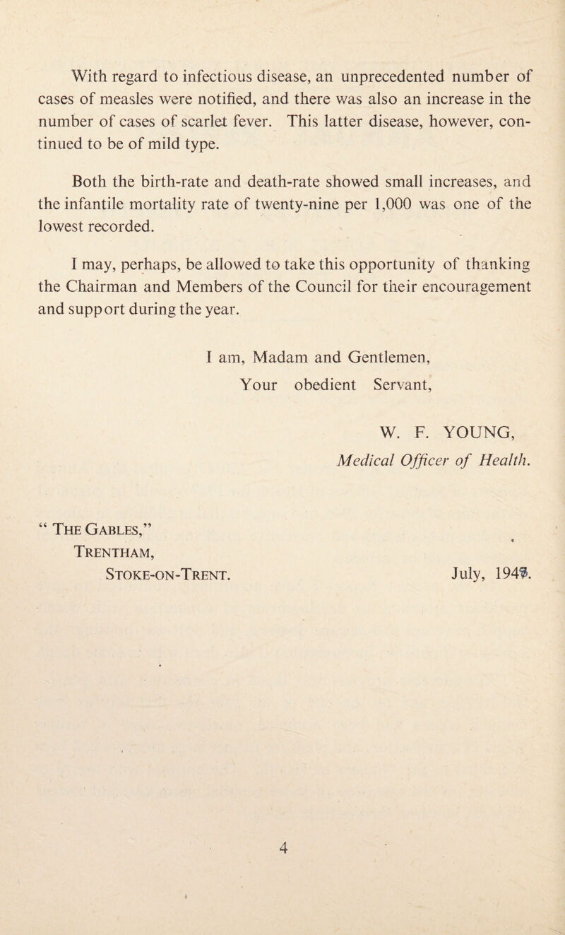 With regard to infectious disease, an unprecedented number of cases of measles were notified, and there was also an increase in the number of cases of scarlet fever. This latter disease, however, con¬ tinued to be of mild type. Both the birth-rate and death-rate showed small increases, and the infantile mortality rate of twenty-nine per 1,000 was one of the lowest recorded. I may, perhaps, be allowed to take this opportunity of thanking the Chairman and Members of the Council for their encouragement and support during the year. I am, Madam and Gentlemen, Your obedient Servant, W. F. YOUNG, Medical Officer of Health. “ The Gables,” « Trentham, Stoke-on-Trent. July, 1949.