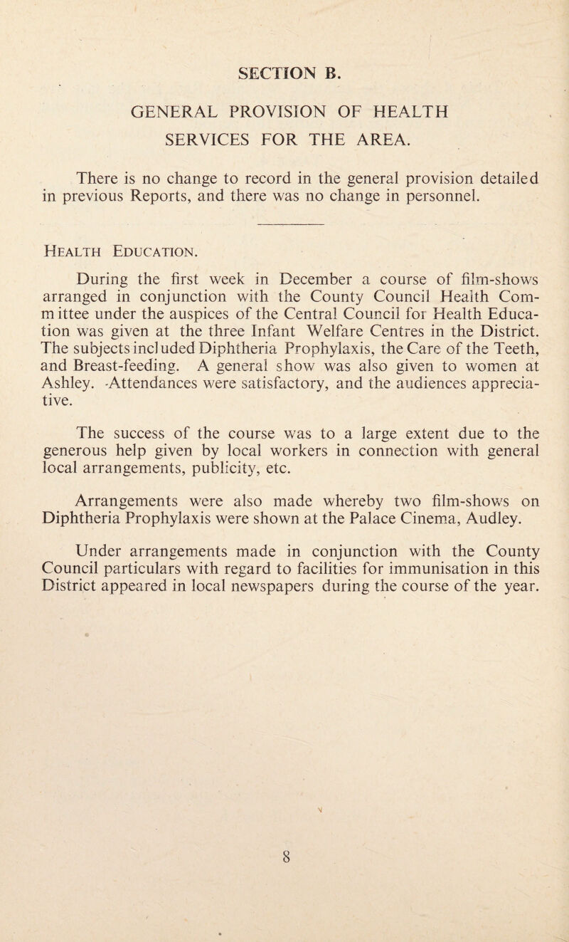 GENERAL PROVISION OF HEALTH SERVICES FOR THE AREA. There is no change to record in the general provision detailed in previous Reports, and there was no change in personnel. Health Education. During the first week in December a course of film-shows arranged in conjunction with the County Council Health Com- m ittee under the auspices of the Central Council for Health Educa¬ tion was given at the three Infant Welfare Centres in the District. The subjects included Diphtheria Prophylaxis, the Care of the Teeth, and Breast-feeding. A general show was also given to women at Ashley. -Attendances were satisfactory, and the audiences apprecia¬ tive. The success of the course was to a large extent due to the generous help given by local workers in connection with general local arrangements, publicity, etc. Arrangements were also made whereby two film-shows on Diphtheria Prophylaxis were shown at the Palace Cinema, Audley. Under arrangements made in conjunction with the County Council particulars with regard to facilities for immunisation in this District appeared in local newspapers during the course of the year.