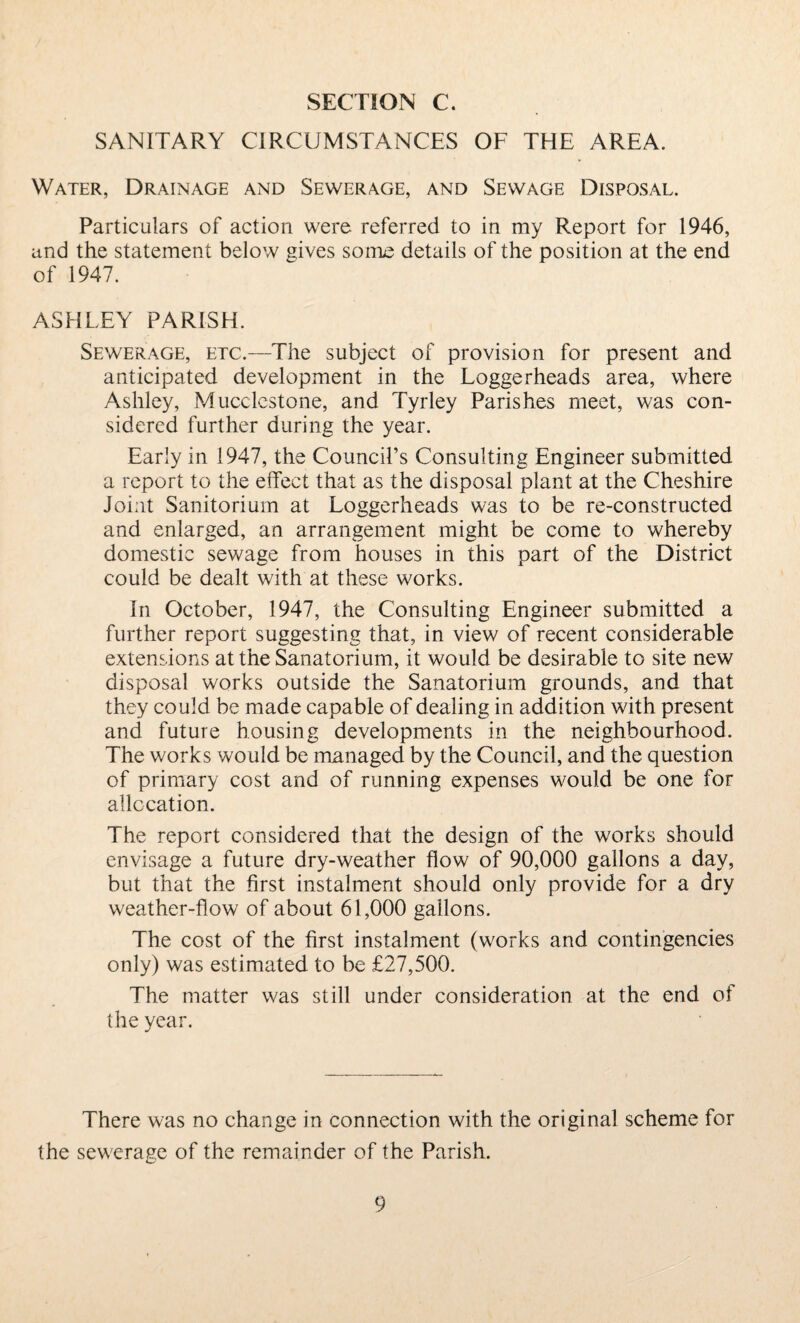 SANITARY CIRCUMSTANCES OF THE AREA. Water, Drainage and Sewerage, and Sewage Disposal. Particulars of action were referred to in my Report for 1946, und the statement below gives soiilc details of the position at the end of 1947. ASHLEY PARISH. Sewerage, etc.—The subject of provision for present and anticipated development in the Loggerheads area, where Ashley, Mucclcstone, and Tyrley Parishes meet, was con¬ sidered further during the year. Early in 1947, the Council’s Consulting Engineer submitted a report to the effect that as the disposal plant at the Cheshire Joint Sanitorium at Loggerheads was to be re-constructed and enlarged, an arrangement might be come to whereby domestic sewage from houses in this part of the District could be dealt with at these works. In October, 1947, the Consulting Engineer submitted a further report suggesting that, in view of recent considerable extensions at the Sanatorium, it would be desirable to site new disposal works outside the Sanatorium grounds, and that they could be made capable of dealing in addition with present and future housing developments in the neighbourhood. The works would be managed by the Council, and the question of primary cost and of running expenses would be one for allocation. The report considered that the design of the works should envisage a future dry-weather flow of 90,000 gallons a day, but that the first instalment should only provide for a dry weather-flow of about 61,000 gallons. The cost of the first instalment (works and contingencies only) was estimated to be £27,500. The matter was still under consideration at the end of the year. There was no change in connection with the original scheme for the sewerage of the remainder of the Parish.