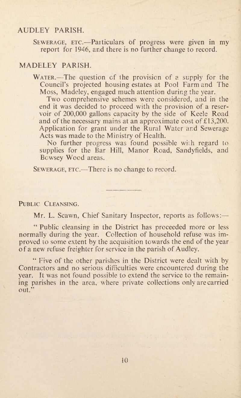 AUDLEY PARISH. Sewerage, etc.—Particulars of progress were given in my report for 1946, and there is no further change to record. MADELEY PARISH. Water.—The question of the provision of a supply for the Council’s projected housing estates at Pool Farm and The Moss, Madeley, engaged much attention during the year. Two comprehensive schemes were considered, and in the end it was decided to proceed with the provision of a reser¬ voir of 200,000 gallons capacity by the side of Keels Road and of the necessary mains at an approximate cost of £13,200. Application for grant under the Rural Water and Sewerage Acts was made to the Ministry of Health. No further progress was found possible with regard to supplies for the Bar Hill, Manor Road, Sandyfields, and Bowsey Wood areas. Sewerage, etc.—There is no change to record. Public Cleansing. Mr. L. Scawn, Chief Sanitary Inspector, reports as follows:— “ Public cleansing in the District has proceeded more or less normally during the year. Collection of household refuse was im¬ proved to some extent by the acquisition towards the end of the year of a new refuse freighter for service in the parish of Audley. “ Five of the other parishes in the District were dealt with by Contractors and no serious difficulties were encountered during the year. It was not found possible to extend the service to the remain¬ ing parishes in the area, where private collections only are carried out.”