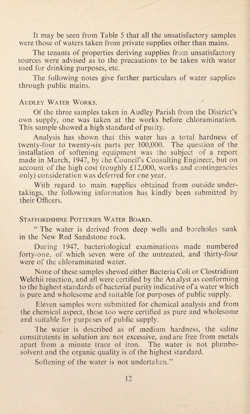 It may be seen from Table 5 that all the unsatisfactory samples were those of waters taken from private supplies other than mains. The tenants of properties deriving supplies from unsatisfactory sources were advised as to the precautions to be taken with water used for drinking purposes, etc. The following notes give further particulars of water supplies through public mains. Audley Water Works. Of the three samples taken in Audley Parish from the District’s own supply, one was taken at the works before chloramination. This sample showed a high standard of puiity. Analysis has shown that this water has a total hardness of twenty-four to twenty-six parts per 100,000. The question of the installation of softening equipment was the subject of a report made in March, 1947, by the Council’s Consulting Engineer, but on account of the high cost (roughly £12,000, works and contingencies only) consideration was deferred for one year. With regard to main supplies obtained from outside under¬ takings, the following information has kindly been submitted by their Officers. Staffordshire Potteries Water Board. “ The water is derived from deep wells and boreholes sunk in the New Red Sandstone rock. During 1947, bacteriological examinations made numbered forty-one, of which seven were of the untreated, and thirty-four were of the chloraminated water. None of these samples shewed either Bacteria Coli or Clostridium Welchii reaction, and all were certified by the Analyst as conforming to the highest standards of bacterial purity indicative of a water which is pure and wholesome and suitable for purposes of public supply. Eleven samples were submitted for chemical analysis and from the chemical aspect, these too were certified as pure and wholesome and suitable for purposes of public supply. The water is described as of medium hardness, the saline constitutents in solution are not excessive, and are free from metals apart from a minute trace of iron. The water is not plumbo- solvent and the organic quality is of the highest standard. Softening of the water is not undertaken.”