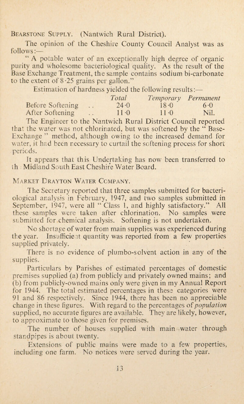 Bearstone Supply. (Nantwich Rural District). The opinion of the Cheshire County Council Analyst was as follows:— “ A potable water of an exceptionally high degree of organic purity and wholesome bacteriological quality. As the result of the Base Exchange Treatment, the sample contains sodium bi-carbonate to the extent of 8 -25 grains per gallon.” Estimation of hardness yielded the following results:— Total Temporary Permanent Before Softening .. 24-0 18-0 6-0 After Softening .. 11-0 11-0 Nil. The Engineer to the Nantwich Rural District Council reported that the water was not chlorinated, but was softened by the “ Base- Exchange ” method, although owing to the increased demand for water, it had been necessary to curtail the softening process for short periods. It appears that this Undertaking has now been transferred to ih Midland South East Cheshire Water Board. Market Drayton Water Company. The Secretary reported that three samples submitted for bacteri¬ ological analysis in February, 1947, and two samples submitted in September, 1947, were all “ Class 1, and highly satisfactory.” All these samples were taken after chlorination. No samples were submitted for chemical analysis. Softening is not undertaken. No shortage of w^ater from main supplies was experienced during the year. Insufficient quantity was reported from a few properties supplied privately. There is no evidence of plumbo-solvent action in any of the supplies. Particulars by Parishes of estimated percentages of domestic premises supplied (a) from publicly and privately owned mains; and (b) from publicly-owned mains only were given in my Annual Report for 1944. The total estimated percentages in these categories wrere 91 and 86 respectively. Since 1944, there has been no appreciable change in these figures. With regard to the percentages of population supplied, no accurate figures are available. They are likely, however, to approximate to those given for premises. The number of houses supplied with main water through standpipes is about twenty. Extensions of public mains were made to a few properties, including one farm. No notices were served during the year.