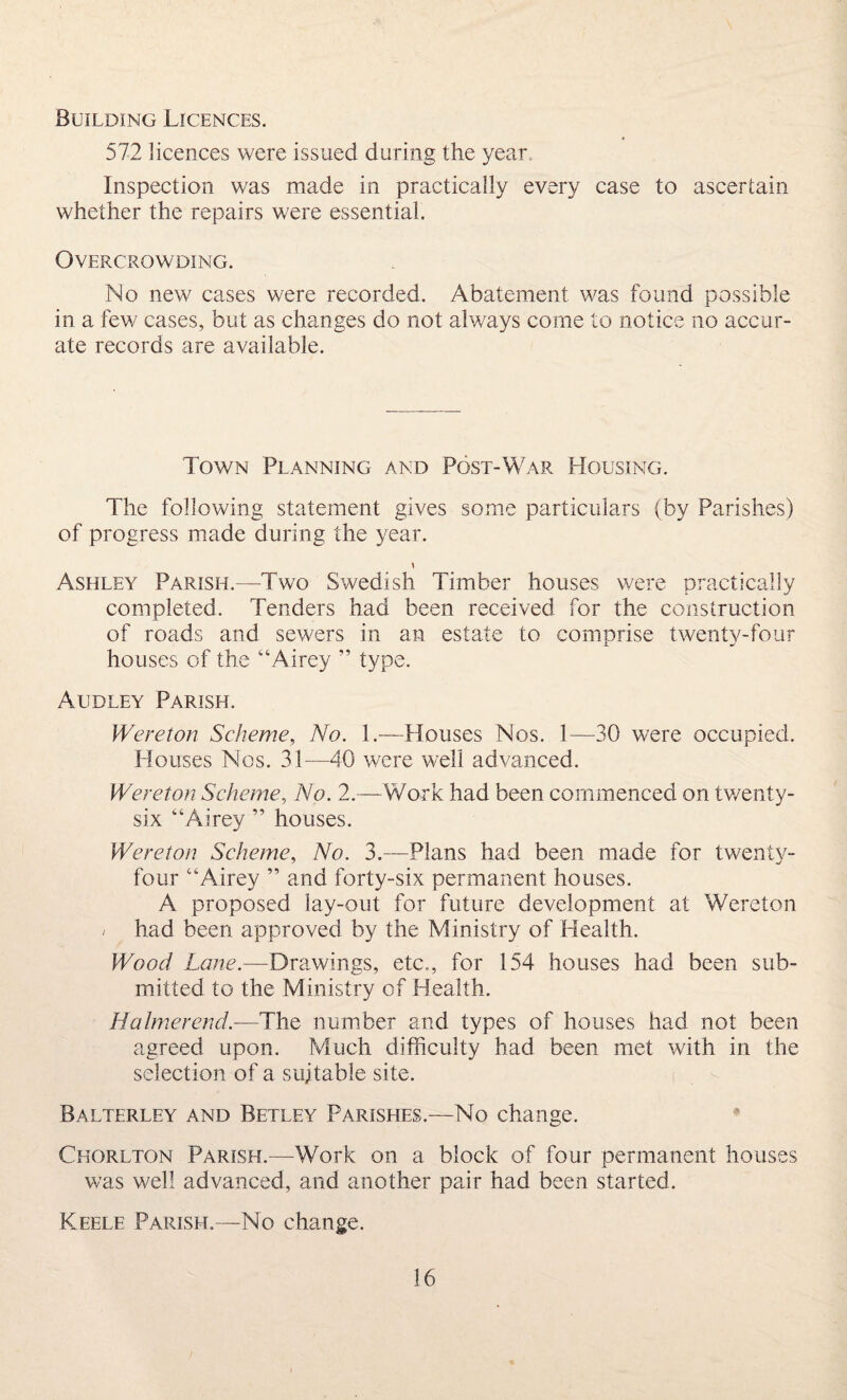 Building Licences. 572 licences were issued during the year Inspection was made in practically every case to ascertain whether the repairs were essential. Overcrowding. No new cases were recorded. Abatement was found possible in a few cases, but as changes do not always come to notice no accur¬ ate records are available. Town Planning and Post-War Housing. The following statement gives some particulars (by Parishes) of progress made during the year. Ashley Parish.—Two Swedish Timber houses were practically completed. Tenders had been received for the construction of roads and sewers in an estate to comprise twenty-four houses of the “Airey ” type. Audley Parish. Wereton Scheme, No. 1.—Houses Nos. 1—30 were occupied. Houses Nos. 31—40 were well advanced. Wereton Scheme, No. 2.—Work had been commenced on twenty- six “Airey ” houses. Wereton Scheme, No. 3.—Plans had been made for twenty- four “Airey ” and forty-six permanent houses. A proposed lay-out for future development at Wereton / had been approved by the Ministry of Health. Wood Lane.—Drawings, etc., for 154 houses had been sub¬ mitted to the Ministry of Health. HaImerend.—The number and types of houses had not been agreed upon. Much difficulty had been met with in the selection of a suitable site. Balterley and Betley Parishes.—No change. Chorlton Parish.—Work on a block of four permanent houses was well advanced, and another pair had been started. Keele Parish.—No change.