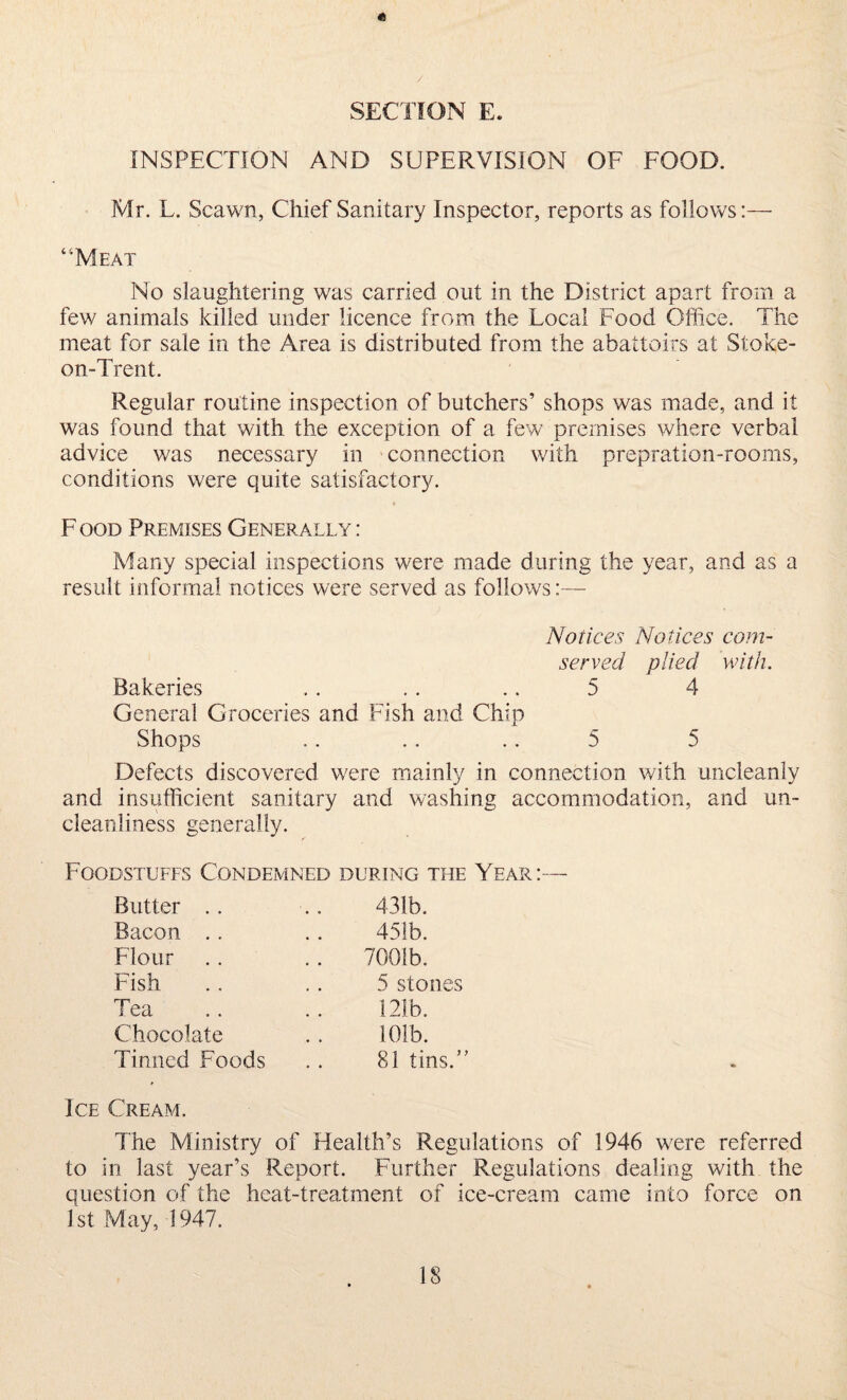 « SECTION E. INSPECTION AND SUPERVISION OF FOOD. Mr. L. Scawn, Chief Sanitary Inspector, reports as follows:— “Meat No slaughtering was carried out in the District apart from a few animals killed under licence from the Local Food Office. The meat for sale in the Area is distributed from the abattoirs at Stoke- on-Trent. Regular routine inspection of butchers’ shops was made, and it was found that with the exception of a few premises where verbal advice was necessary in connection with prepration-rooms, conditions were quite satisfactory. F ood Premises Generally : Many special inspections were made during the year, and as a result informal notices were served as follows Notices Notices corn- served plied with. Bakeries .. .. .. 5 4 General Groceries and Fish and Chip Shops .. .. .. 5 5 Defects discovered were mainly in connection with uncleanly and insufficient sanitary and washing accommodation, and un- cleanliness generally. Foodstuffs Condemned during the Year:— Butter .. Bacon .. Flour Fish Tea Chocolate Tinned Foods 431b. 451b. 7001b. 5 stones 121b. 101b. 81 tins.” Ice Cream. The Ministry of Health’s Regulations of 1946 were referred to in last year’s Report. Further Regulations dealing with the question of the heat-treatment of ice-cream came into force on 1st May, 1947.