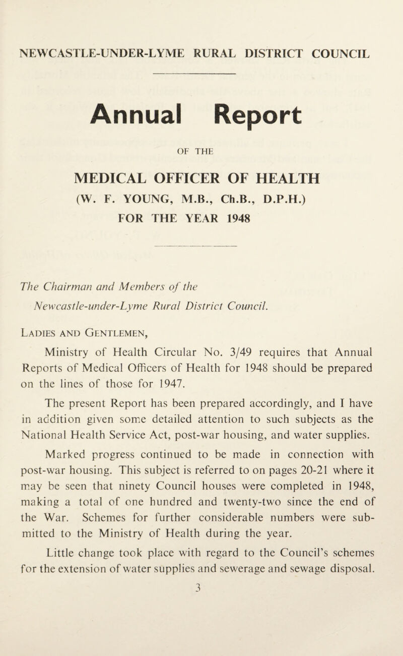 NEWCASTLE-UNDER-LYME RURAL DISTRICT COUNCIL Annual Report OF THE MEDICAL OFFICER OF HEALTH (W. F. YOUNG, M.B., Ch.B., D.P.H.) FOR THE YEAR 1948 The Chairman and Members of the Newcastle-under-Lyme Rural District Council. Ladies and Gentlemen, Ministry of Health Circular No. 3/49 requires that Annual Reports of Medical Officers of Health for 1948 should be prepared on the lines of those for 1947. The present Report has been prepared accordingly, and I have in addition given some detailed attention to such subjects as the National Health Service Act, post-war housing, and water supplies. Marked progress continued to be made in connection with post-war housing. This subject is referred to on pages 20-21 where it may be seen that ninety Council houses were completed in 1948, making a total of one hundred and twenty-two since the end of the War. Schemes for further considerable numbers were sub¬ mitted to the Ministry of Health during the year. Little change took place with regard to the Council’s schemes for the extension of water supplies and sewerage and sewage disposal.