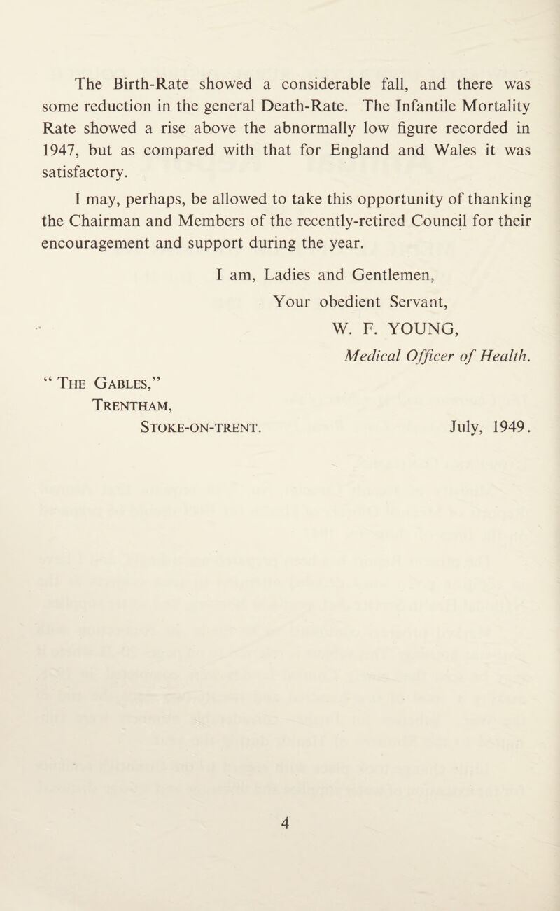 The Birth-Rate showed a considerable fall, and there was some reduction in the general Death-Rate. The Infantile Mortality Rate showed a rise above the abnormally low figure recorded in 1947, but as compared with that for England and Wales it was satisfactory. I may, perhaps, be allowed to take this opportunity of thanking the Chairman and Members of the recently-retired Council for their encouragement and support during the year. I am, Ladies and Gentlemen, Your obedient Servant, W. F. YOUNG, Medical Officer of Health. “The Gables,” Trentham, Stoke-on-trent. July, 1949.
