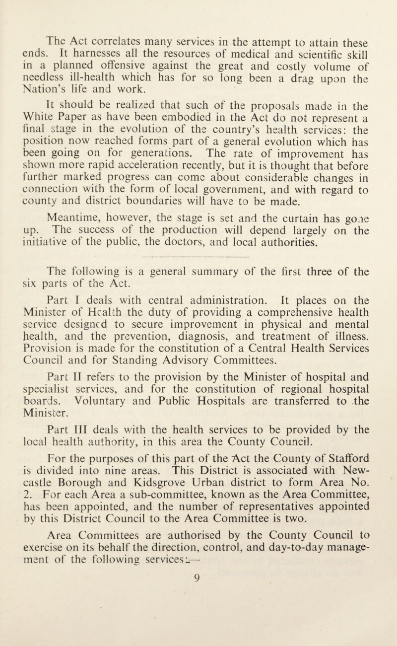 The Act correlates many services in the attempt to attain these ends. It harnesses all the resources of medical and scientific skill in a planned offensive against the great and costly volume of needless ill-health which has for so long been a drag upon the Nation’s life and work. It should be realized that such of the proposals made in the White Paper as have been embodied in the Act do not represent a final stage in the evolution of the country’s health services: the position now reached forms part of a general evolution which has been going on for generations. The rate of improvement has shown more rapid acceleration recently, but it is thought that before further marked progress can come about considerable changes in connection with the form of local government, and with regard to county and district boundaries will have to be made. Meantime, however, the stage is set and the curtain has gone up. The success of the production will depend largely on the initiative of the public, the doctors, and local authorities. The following is a general summary of the first three of the six parts of the Act. Part I deals with central administration. It places on the Minister of Health the duty of providing a comprehensive health service designed to secure improvement in physical and mental health, and the prevention, diagnosis, and treatment of illness. Provision is made for the constitution of a Central Health Services Council and for Standing Advisory Committees. Part II refers to the provision by the Minister of hospital and specialist services, and for the constitution of regional hospital boards. Voluntary and Public Hospitals are transferred to the Minister. Part III deals with the health services to be provided by the local health authority, in this area the County Council. For the purposes of this part of the Act the County of Stafford is divided into nine areas. This District is associated with New¬ castle Borough and Kidsgrove Urban district to form Area No. 2. For each Area a sub-committee, known as the Area Committee, has been appointed, and the number of representatives appointed by this District Council to the Area Committee is two. Area Committees are authorised by the County Council to exercise on its behalf the direction, control, and day-to-day manage¬ ment of the following services!—