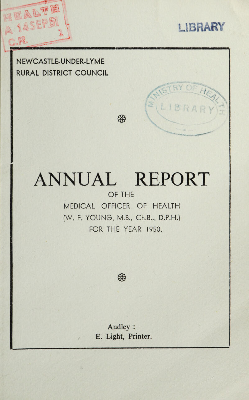 \ library NEWCASTLE-UNDER-LYME RURAL DISTRICT COUNCIL $ ANNUAL REPORT OF THE MEDICAL OFFICER OF HEALTH (W. F. YOUNG, M.B.f Ch.B.., D.P.H.) FOR THE YEAR 1950. Audley : E. Light, Printer.