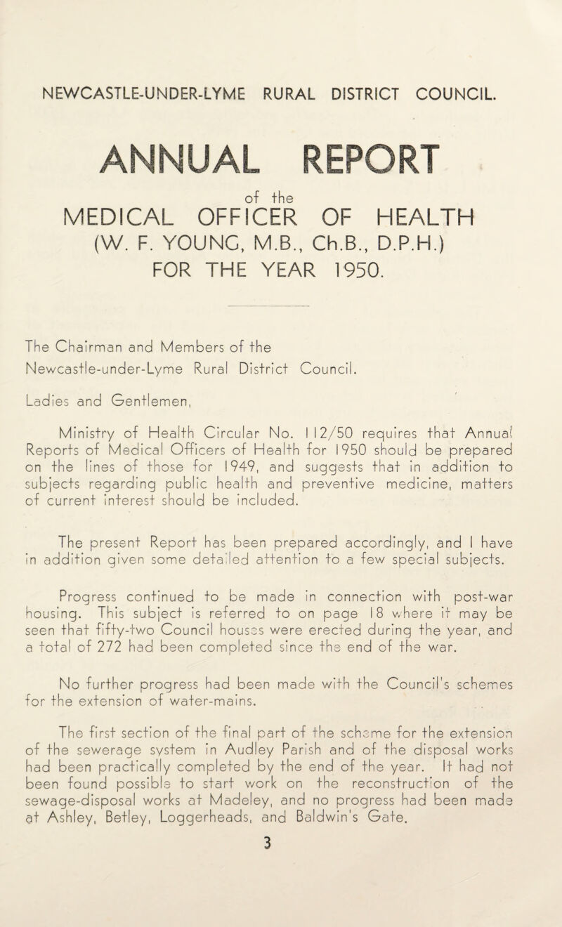 NEWCASTLE-UNDER-LYME RURAL DISTRICT COUNCIL ANNUAL REPORT MEDICAL OFFICER OF HEALTH (W. F. YOUNG, M.B., Ch.B., D.P.H.) FOR THE YEAR 1950. The Chairman and Members of the Newcastle-under-Lyme Rural District Council. Ladies and Gentlemen, Ministry of Health Circular No. 112/50 requires that Annua! Reports of Medical Officers of Health for 1950 should be prepared on the lines of those for 1949, and suggests that in addition to subjects regarding public health and preventive medicine, matters of current interest should be included. The present Report has been prepared accordingly, and I have in addition given some detailed attention to a few special subjects. Progress continued to be made in connection with post-war housing. This subject is referred to on page 18 where it may be seen that fifty-two Council houses were erected during the year, and a total of 272 had been completed since the end of the war. No further progress had been made with the Council's schemes for the extension of water-mains. The first section of the final part of the scheme for the extension of the sewerage system in Audley Parish and of the disposal works had been practically completed by the end of the year. It had not been found possible to start work on the reconstruction of the sewage-disposal works at Madeley, and no progress had been made at Ashley, Betley, Loggerheads, and Baldwin's Gate.