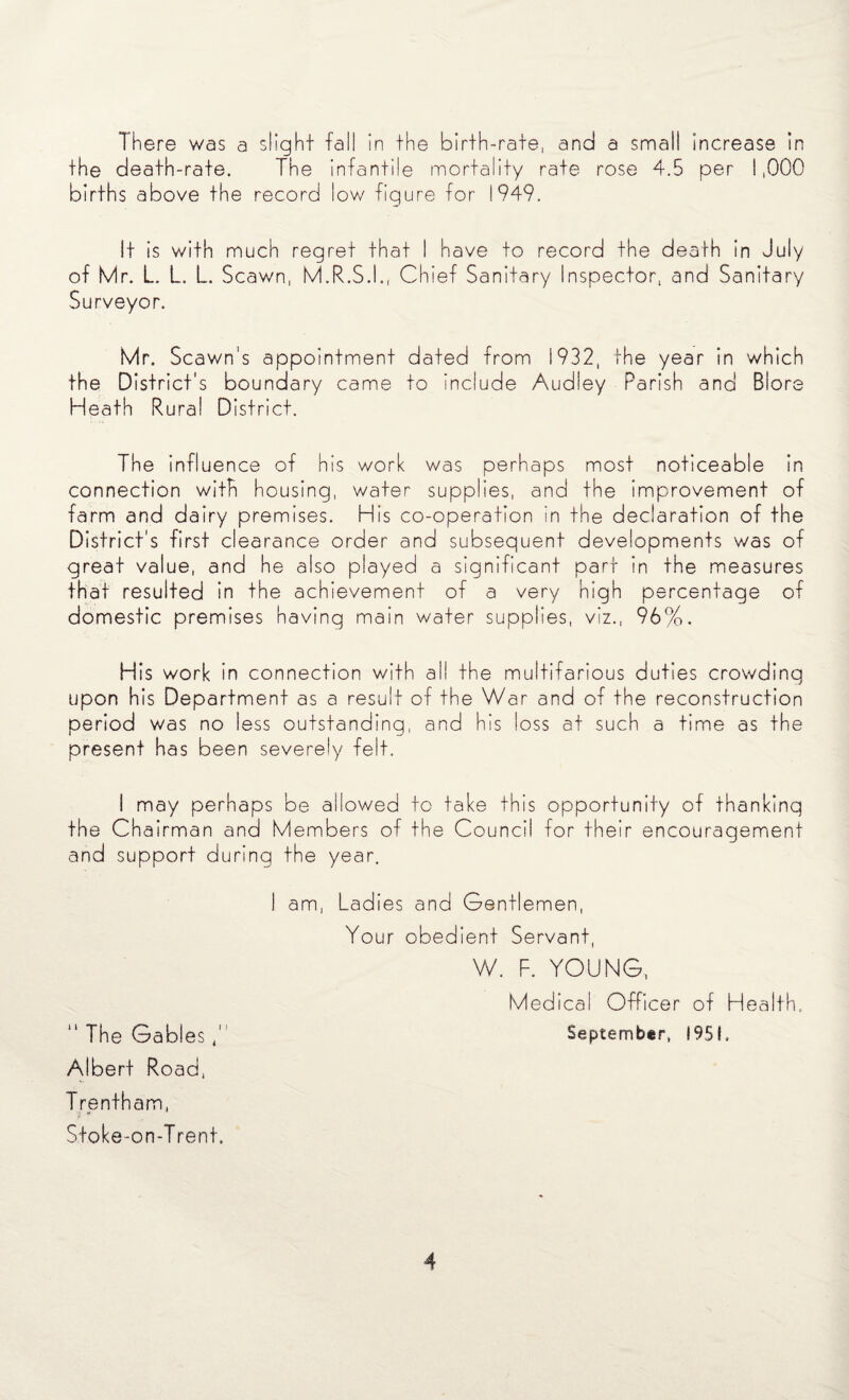 There was a slight fall in the birth-rate, and a small increase in the death-rate. The infantile mortality rate rose 4.5 per 1,000 births above the record low figure for 1949. It is with much regret that I have to record the death In July of Mr. L. L. L. Scawn, M.R.S.I., Chief Sanitary Inspector, and Sanitary Surveyor. Mr. Scawn's appointment dated from 1932, the year in which the District's boundary came to include Audley Parish and Blore Heath Rural District. The influence of his work was perhaps most noticeable in connection with housing, water supplies, and the improvement of farm and dairy premises. His co-operation in the declaration of the District's first clearance order and subsequent developments was of great value, and he also played a significant part in the measures that resulted in the achievement of a very high percentage of domestic premises having main water supplies, viz., 96%. His work in connection with all the multifarious duties crowding upon his Department as a result of the War and of the reconstruction period was no less outstanding, and his loss at such a time as the present has been severely felt. I may perhaps be allowed to take this opportunity of thanking the Chairman and Members of the Council for their encouragement and support during the year. I am, Ladies and Gentlemen, Your obedient Servant, W. F. YOUNG, Medical Officer of Health, “ The Gables September, 1951. Albert Road, Trentham, ji *■ Stoke-on-Trent.