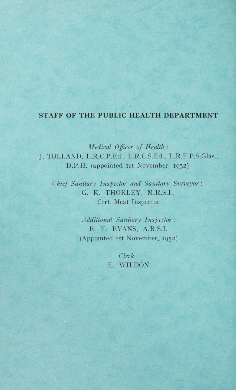 STAFF OF THE PUBLIC HEALTH DEPARTMENT Medical Officer of Health : J. TOLLAND, L.R.C.P.Ed., L.R.C.S.Ed., L.R.F.P.S.Glas., D.P.H. (appointed ist November, 1952) Chief Sanitary Inspector and Sanitary Surveyor : G. K. THORLEY, M.R.S.I., Cert. Meat Inspector Additional Sanitary Inspector : E. E. EVANS, A.R.S.I. (Appointed ist November, 1952) Clerk : E. WILDON