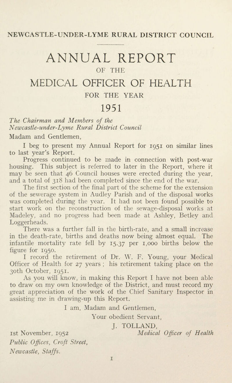 NEWCASTLE-UNDER-LYME RURAL DISTRICT COUNCIL ANNUAL REPORT OF THE MEDICAL OFFICER OF HEALTH FOR THE YEAR 1951 The Chairman and Members of the Newcastle-under-Lyme Rural District Council Madam and Gentlemen, I beg to present my Annual Report for 1951 on similar lines to last year’s Report. Progress continued to be made in connection with post-war housing. This subject is referred to later in the Report, where it may be seen that 46 Council houses were erected during the year, and a total of 318 had been completed since the end of the war. The first section of the final part of the scheme for the extension of the sewerage system in Audley Parish and of the disposal works was completed during the year. It had not been found possible to start work on the reconstruction of the sewage-disposal works at Madeley, and no progress had been made at Ashley, Betley and Loggerheads. There was a further fall in the birth-rate, and a small increase in the death-rate, births and deaths now being almost equal. The infantile mortality rate fell by 15.37 Per 1,000 births below the figure for 1950. I record the retirement of Dr. W. F. Young, your Medical Officer of Health for 27 years ; his retirement taking place on the 30th October, 1951. As you will know, in making this Report I have not been able to draw on my own knowledge of the District, and must record my great appreciation of the work of the Chief Sanitary Inspector in assisting me in drawing-up this Report. I am, Madam and Gentlemen, Your obedient Servant, J. TOLLAND, 1st November, 1952 Medical Officer of Health Public Offices, Croft Street, Newcastle, Staffs.